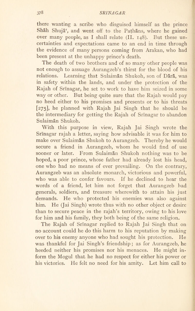there wanting a scribe who disguised himself as the prince vShah Shujah and went off to the Pathans, where he gained over many people, as I shall relate (II. 148). But these un- certainties and expectations came to an end in time through the evidence of many persons coming from Arakan, who had been present at the unhappy prince’s death. The death of two brothers and of so many other people was not enough to assuage Aurangzeb’s thirst for the blood of his relations. Learning that Sulaiman Shukoh, son of Darà, was in safety within the lands, and under the protection of the Rajah of Srinagar, he set to work to have him seized in some way or other. But being quite sure that the Rajah would pay no heed either to his promises and presents or to his threats [275], he planned with Rajah Jai Singh that he should be the intermediary for getting the Rajah of Srinagar to abandon Sulaiman Shukoh. With this purpose in view. Rajah Jai Singh wrote the Srinagar rajah a letter, sa3/ing how advisable it was for him to make over Sulaiman Shukoh to Aurangzeb. Thereby he would secure a friend in Aurangzeb, whom he would find of use sooner or later. From Sulaiman Shukoh nothing was to be hoped, a poor prince, whose father had already lost his head, one who had no means of ever prevailing. On the contrary, Aurangzeb was an absolute monarch, victorious and powerful, who was able to confer favours. If he declined to hear the words of a friend, let him not forget that Aurangzeb had generals, soldiers, and treasure wherewith to attain his just demands. He who protected his enemies was also against him. He (Jai Singh) wrote thus with no other object or desire than to secure peace in the rajah’s territory, owing to his love for him and his family, they both being of the same religion. The Rajah of Srinagar replied to Rajah Jai Singh that on no account could he do this harm to his reputation by making over to his enemy anyone who had sought his protection. He was thankful for Jai Singh’s friendship; as for Aurangzeb, he heeded neither his promises nor his menaces. He might in- form the Mogul that he had no respect for either his power or his victories. He felt no need for his amity. Let him call to