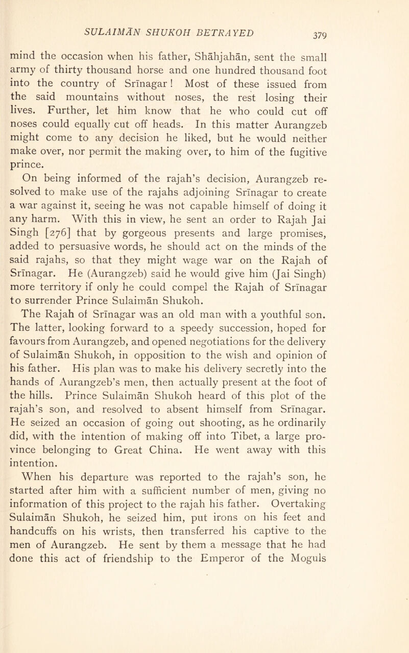 SULAIMAN SHUKOH BETRAYED 379 mind the occasion when his father, Shàhjahàn, sent the small army of thirty thousand horse and one hundred thousand foot into the country of Srinagar ! Most of these issued from the said mountains without noses, the rest losing their lives. Further, let him know that he who could cut off noses could equally cut off heads. In this matter Aurangzeb might come to any decision he liked, but he would neither make over, nor permit the making over, to him of the fugitive prince. On being informed of the rajah’s decision, Aurangzeb re- solved to make use of the rajahs adjoining Srinagar to create a war against it, seeing he was not capable himself of doing it any harm. With this in view, he sent an order to Rajah Jai Singh [276] that by gorgeous presents and large promises, added to persuasive words, he should act on the minds of the said rajahs, so that they might wage war on the Rajah of Srinagar. He (Aurangzeb) said he would give him (Jai Singh) more territory if only he could compel the Rajah of Srinagar to surrender Prince Sulaiman Shukoh. The Rajah of Srinagar was an old man with a youthful son. The latter, looking forward to a speedy succession, hoped for favours from Aurangzeb, and opened negotiations for the delivery of Sulaiman Shukoh, in opposition to the wish and opinion of his father. His plan was to make his delivery secretly into the hands of Aurangzeb’s men, then actually present at the foot of the hills. Prince Sulaiman Shukoh heard of this plot of the rajah’s son, and resolved to absent himself from Srinagar. He seized an occasion of going out shooting, as he ordinarily did, with the intention of making off into Tibet, a large pro- vince belonging to Great China. He went away with this intention. When his departure was reported to the rajah’s son, he started after him with a sufficient number of men, giving no information of this project to the rajah his father. Overtaking Sulaiman Shukoh, he seized him, put irons on his feet and handcuffs on his wrists, then transferred his captive to the men of Aurangzeb. He sent by them a message that he had done this act of friendship to the Emperor of the Moguls