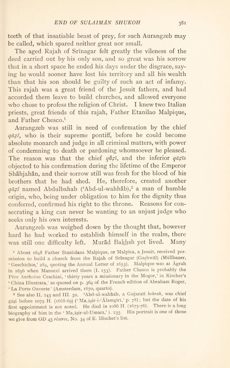 teeth of that insatiable beast of prey, for such Aurangzeb may be called, which spared neither great nor small. The aged Rajah of Srinagar felt greatly the vileness of the deed carried out by his only son, and so great was his sorrow that in a short space he ended his days under the disgrace, say- ing he would sooner have lost his territory and all his wealth than that his son should be guilty of such an act of infamy. This rajah was a great friend of the Jesuit fathers, and had accorded them leave to build churches, and allowed everyone who chose to profess the religion of Christ. I knew two Italian priests, great friends of this rajah. Father Etanilao Malpique, and Father Chesco.^ Aurangzeb was still in need of confirmation by the chief qazi, who is their supreme pontiff, before he could become absolute monarch and judge in all criminal matters, with power of condemning to death or pardoning whomsoever he pleased. The reason was that the chief qafi, and the inferior qazls objected to his confirmation during the lifetime of the Emperor Shàhjahàn, and their sorrow still was fresh for the blood of his brothers that he had shed. He, therefore, created another qazi named Abdulbahab (‘Abd-ul-wahhab),^ a man of humble origin, who, being under obligation to him for the dignity thus conferred, confirmed his right to the throne. Reasons for con- secrating a king can never be wanting to an unjust judge who seeks only his own interests. Aurangzeb was weighed down by the thought that, however hard he had worked to establish himself in the realm, there was still one difficulty left. Murad Baklish yet lived. Many 1 About 1648 Father Stanislaus Malpique, or Malpica, a Jesuit, received per- mission to build a church from the Rajah of Srinagar (Garhwal) (Miillbauer, ‘ Geschichte,’ 284, quoting the Annual Letter of 1653). Malpique was at Àgrah in 1656 when Manucci arrived there (I. 153). Father Chesco is probably the Pére Anthoine Ceschini, ‘thirty years a missionary in the Mogor,’ in Kircher’s ‘ China Illustrata,’ as quoted on p. 364 of the French edition of Abraham Roger, ‘ La Porte Ouverte ’ (Amsterdam, 1670, quarto). 2 See also IL 145 and III. 52. ‘Abd-ul-wahhab, a Gujarati bohrah, was chief gazi before 1079 H. (1668-69) (‘ Ma,àsir-i-‘Àlamgiri,’ p. 78) ; but the date of his first appointment is not noted. He died in 1086 H. (1675-76). There is a long biography of him in the ‘ Ma,àsir-ul-Umarà,’ i. 235. His portrait is one of those we give from OD 45 reserve, No. 34 of E. Blochet’s list.