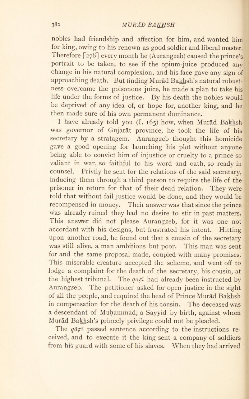 nobles had friendship and affection for him, and wanted him for king, owing to his renown as good soldier and liberal master. Therefore [278] every month he (Aurangzeb) caused the prince’s portrait to be taken, to see if the opium-juice produced any change in his natural complexion, and his face gave any sign of approaching death. But finding Murad Bakhsh’s natural robust- ness overcame the poisonous juice, he made a plan to take his life under the forms of justice. By his death the nobles would be deprived of any idea of, or hope for, another king, and he then made sure of his own permanent dominance. I have already told you (I. 165) how, when Murad Bakhsh was governor of Gujarat province, he took the life of his secretary by a stratagem. Aurangzeb thought this homicide gave a good opening for launching his plot without anyone being able to convict him of injustice or cruelty to a prince so valiant in war, so faithful to his word and oath, so ready in counsel. Privily he sent for the relations of the said secretary, inducing them through a third person to require the life of the prisoner in return for that of their dead relation. They were told that without fail justice would be done, and they would be recompensed in money. Their answer was that since the prince was already ruined they had no desire to stir in past matters. This answer did not please Aurangzeb, for it was one not accordant with his designs, but frustrated his intent. Hitting upon another road, he found out that a cousin of the secretary was still alive, a man ambitious but poor. This man was sent for and the same proposal made, coupled with many promises. This miserable creature accepted the scheme, and went off to lodge a complaint for the death of the secretary, his cousin, at the highest tribunal. The qCizl had already been instructed by Aurangzeb. The petitioner asked for open justice in the sight of all the people, and required the head of Prince Murad Bakhsh in compensation for the death of his cousin. The deceased was a descendant of Muhammad, a Sayyid by birth, against whom Murad Bakhsh’s princely privilege could not be pleaded. The qaz% passed sentence according to the instructions re- ceived, and to execute it the king sent a company of soldiers from his guard with some of his slaves. When they had arrived