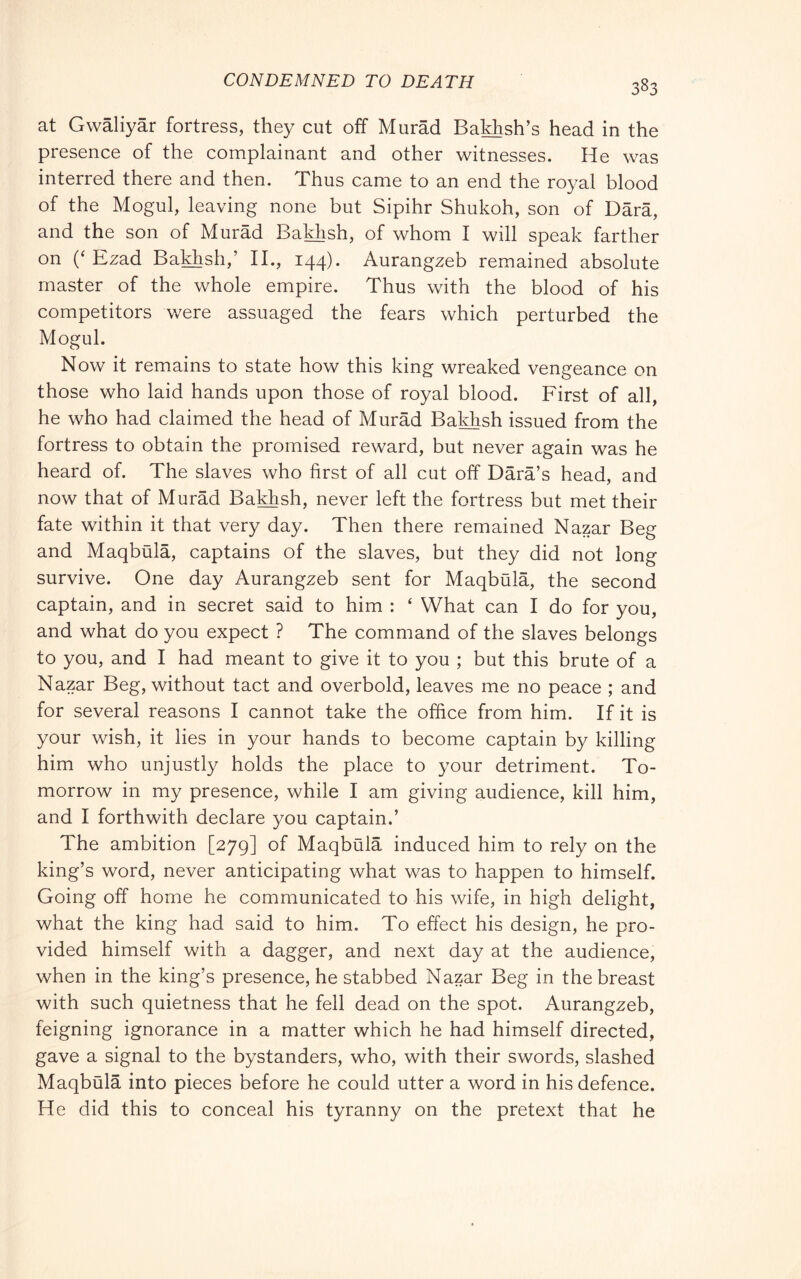 CONDEMNED TO DEATH at Gwàliyàr fortress, they cut off Murad Bakhsh’s head in the presence of the complainant and other witnesses. He was interred there and then. Thus came to an end the royal blood of the Mogul, leaving none but Sipihr Shukoh, son of Darà, and the son of Murad Bakhsh, of whom I will speak farther on {‘ Ezad Bakhsh,’ II., 144). Aurangzeb remained absolute master of the whole empire. Thus with the blood of his competitors were assuaged the fears which perturbed the Mogul. Now it remains to state how this king wreaked vengeance on those who laid hands upon those of royal blood. First of all, he who had claimed the head of Murad Bakhsh issued from the fortress to obtain the promised reward, but never again was he heard of. The slaves who first of all cut off Dàrà’s head, and now that of Murad Bakhsh, never left the fortress but met their fate within it that very day. Then there remained Nazar Beg and Maqbala, captains of the slaves, but they did not long survive. One day Aurangzeb sent for Maqbula, the second captain, and in secret said to him : ‘ What can I do for you, and what do you expect ? The command of the slaves belongs to you, and I had meant to give it to you ; but this brute of a Nazar Beg, without tact and overbold, leaves me no peace ; and for several reasons I cannot take the office from him. If it is your wish, it lies in your hands to become captain by killing him who unjustly holds the place to your detriment. To- morrow in my presence, while I am giving audience, kill him, and I forthwith declare you captain.’ The ambition [279] of Maqbula induced him to rely on the king’s word, never anticipating what was to happen to himself. Going off home he communicated to his wife, in high delight, what the king had said to him. To effect his design, he pro- vided himself with a dagger, and next day at the audience, when in the king’s presence, he stabbed Nazar Beg in the breast with such quietness that he fell dead on the spot. Aurangzeb, feigning ignorance in a matter which he had himself directed, gave a signal to the bystanders, who, with their swords, slashed Maqbula into pieces before he could utter a word in his defence. He did this to conceal his tyranny on the pretext that he