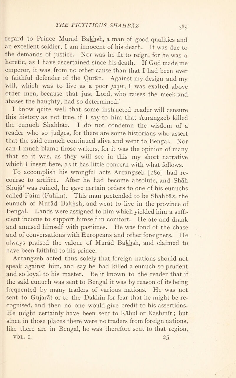 THE FICTITIOUS SHAHBAZ regard to Prince Murad BakPsh, a man of good qualities and an excellent soldier, I am innocent of his death. It was due to the demands of justice. Nor was he fit to reign, for he was a heretic, as I have ascertained since his death. If God made me emperor, it was from no other cause than that I had been ever a faithful defender of the Quran. Against my design and my will, which was to live as a poor faqir, I was exalted above other men, because that just Lord, who raises the meek and abases the haughty, had so determined.’ I know quite well that some instructed reader will censure this history as not true, if I say to him that Aurangzeb killed the eunuch Shahbaz. I do not condemn the wisdom of a reader who so judges, for there are some historians who assert that the said eunuch continued alive and went to Bengal. Nor can I much blame those writers, for it was the opinion of many that so it was, as they will see in this my short narrative which I insert here, a s it has little concern with what follows. To accomplish his wrongful acts Aurangzeb [280] had re- course to artifice. After he had become absolute, and Shah Shuja‘ was ruined, he gave certain orders to one of his eunuchs called Faim (Fahim). This man pretended to be Shahbaz, the eunuch of Murad Bakhsh, and went to live in the province of Bengal. Lands were assigned to him which yielded him a suffi- cient income to support himself in comfort. He ate and drank and amused himself with pastimes. He was fond of the chase and of conversations with Europeans and other foreigners. He always praised the valour of Murad Bakhsh. and claimed to have been faithful to his prince. Aurangzeb acted thus solely that foreign nations should not speak against him, and say he had killed a eunuch so prudent and so loyal to his master. Be it known to the reader that if the said eunuch was sent to Bengal it was by reason of its being frequented by many traders of various nations. He was not sent to Gujarat or to the Dakhin for fear that he might be re- cognised, and then no one would give credit to his assertions. He might certainly have been sent to Kabul or Kashmir ; but since in those places there were no traders from foreign nations, like there are in Bengal, he was therefore sent to that region, VOL. I. 25