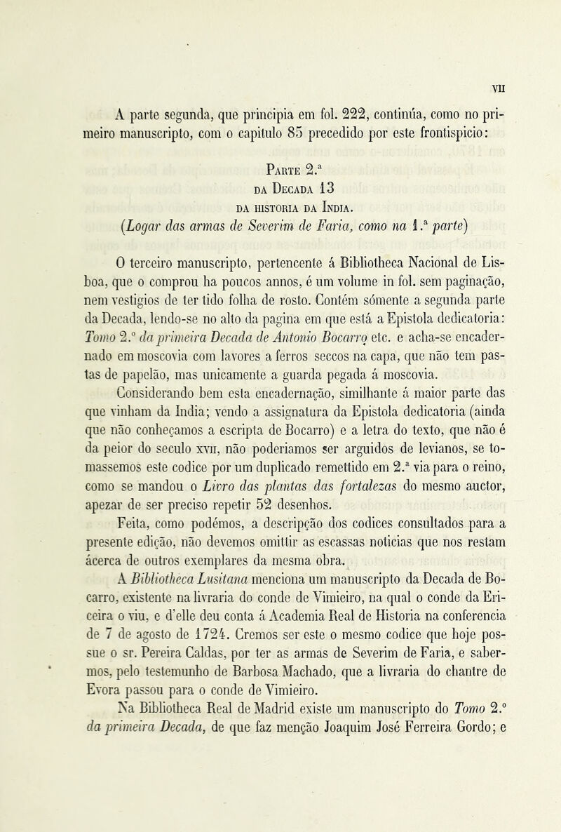 A parte segunda, que principia em foi. 222, continua, como no pri- meiro manuscripto, com o capitulo 85 precedido por este frontispicio: Parte 2.“ DA Década 13 DA HISTORIA DA ÍNDIA. [Logar das armas de Severim de Faria, como na 1 parte) O terceiro manuscripto, pertencente á Bibliotheca Nacional de Lis- boa, que 0 comprou ba poucos annos, é um volume in foi. sem paginação, nem vestígios de ter tido folha de rosto. Contém sómente a segunda parte da Década, lendo-se no alto da pagina em que está a Epistola dedicatória: Tomo 2.“ da primeira Década de Antonio Bocarro etc. e acha-se encader- nado em moscovia com lavores a ferros seccos na capa, que não tem pas- tas de papelão, mas unicamente a guarda pegada á moscovia. Considerando bem esta encadernação, similhante á maior parte das que vinham da índia; vendo a assignatura da Epistola dedicatória (ainda que não conheçamos a escripta de Bocarro) e a letra do texto, que não é da peior do século xvii, não poderiamos ser arguidos de levianos, se to- mássemos este códice por um duplicado remettido em 2.® via para o reino, como se mandou o Livro das plantas das fortalezas do mesmo auctor, apezar de ser preciso repetir 52 desenhos. Feita, como podémos, a descripção dos códices consultados para a presente edição, não devemos omittir as escassas noticias que nos restam ácerca de outros exemplares da mesma obra. A Bibliotheca Lusitana menciona um manuscripto da Década de Bo- carro, existente na livraria do conde de Vimieiro, na qual o conde da Eri- ceira o riu, e d’elle deu conta á Academia Real de Historia na conferencia de 7 de agosto de 1724. Cremos ser este o mesmo códice que hoje pos- sue 0 sr. Pereira Caldas, por ter as armas de Severim de Faria, e saber- mos, pelo testemunho de Barbosa Machado, que a livraria do chantre de Evora passou para o conde de Vimieiro. Na Bibliotheca Real de Madrid existe um manuscripto do Tomo 2.° da primeira Década, de que faz menção Joaquim José Ferreira Gordo; e