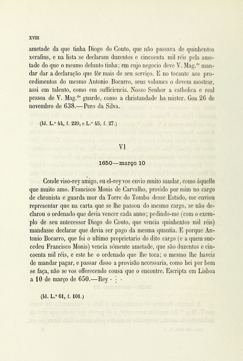 ametade da que tinha Diogo do Couto, que não passava de quinhentos xerafins, e na lista se declaram duzentos e cincoenta mil réis pela ame- tade do que o mesmo defunto tinha; em cujo negocio deve V. Mag/® man- dar dar a declaração que fôr mais de seu serviço. E no tocante aos pro- cedimentos do mesmo Antonio Bocarro, seus volumes o devem mostrar, assi em talento, como em suííiciencia. Nosso Senhor a catholica e real pessoa de V. Mag.*^® guarde, como a christandade ha mister. Goa 26 de novembro de 638.—Pero da Silva. (Id.L.o 44, f. 220,eL.'> 45, f. 27.) VI 1650—março 10 Conde viso-rey amigo, eu el-rey vos envio muito saudar, como áquelle que muito amo. Francisco Monis de Carvalho, provido por mim no cargo de chronista e guarda mor da Torre do Tombo desse Estado, me enviou representar que na carta que se lhe passou do mesmo cargo, se não de- clarou 0 ordenado que devia vencer cada anno; pedindo-me (com o exem- plo de seu antecessor Diogo do Couto, que vencia quinhentos mil réis) mandasse declarar que devia ser pago da mesma quantia. E porque An- tonio Bocarro, que foi o ultimo proprietário do dito cargo (e a quem suc- cedeu Francisco Monis) vencia sómente ametade, que são duzentos e cin- coenta mil réis, e este he o ordenado que lhe toca; o mesmo lhe haveis de mandar pagar, e passar disso a provisão necessária, como hei por bem se faça, não se vos offerecendo cousa que o encontre. Escripta em Lisboa a 10 de março de 650.—Rey • j • (Id. L.o 61, f. 101.)