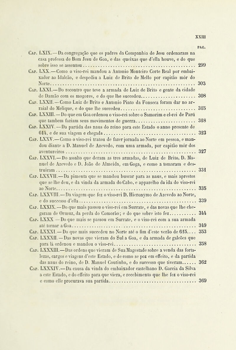 PAG. Gap. LXIX.—Da congregação que os padres da Companhia de Jesu ordenaram na casa professa de Bom Jesu de Goa, e das queixas que d’ella houve, e do que sobro isso se assentou 299 Gap. LXX.—Como o viso-rei mandou a Anlonio Monteiro Corte Real por embai- xador ao Idalcão, e despediu a Luiz de Brito de Mello por capitão mór do Norte 303 Gap. LXXI.—Do recontro que teve a armada de Luiz de Brito e gente da cidade de Damão com os mogores, e do que lhe succedeu 308 Gap. LXXII. — Como Luiz de Brito e Antonio Pinto da Fonseca foram dar no ar- raial do Melique, e do que lhe succedeu 315 C.AP. LXXIIL —Do que em Goa ordenou o viso-rei sobre o Samorim e el-rei de Parú que também faziam seus movimentos de guerra 318 C.\p. LXXIY,—Da partida das naus do reino para este Estado oanno presente de 614, e de sua viagem e chegada 323 Gap. LXXV.—Como o viso-rei tratou de fazer jornada ao Norte em pessoa, e man- dou diante a D. Manuel de Azevedo, com uma armada, por capitão mór dos aventureiros 327 Gap. LXXVI.—Do assalto que deram as tres armadas, de Luiz de Brito, D. Ma- nuel de Azevedo e D. João de Almeida, emGoga, e como a tomaram e des- truiram 331 Gap. LXXYII.—Da pimenta que se mandou buscar para as naus, e mais aprestos que se lhe deu, e da vinda da armada do Cabo, e apparelho da ida do viso-rei ao Norte 335 Gap. LXXYIIí. — Da viagem que fez o viso-rei D. Hieronymo de Azevedo ao Norte, e do suceesso d’e!la 339 Gap. LXXIX. — Do que mais passou o viso-rei em Surrate, e das novas que lhe che- garam de Ormuz, da perda do Comorão; e do que sobre isto fez 344 Gap. LXXX —Do que mais se passou em Surrate, e o viso-rei com a sua armada até tornar a Goa 349 Gap. LXXXL— Do que mais succedeu no Norte até o fim d’este verão de 615.... 353 C.AP. LXXXII. — Das novas que vieram do Sul a Goa, e da armada de galeões que para lá ordenou e mandou o viso-rei 358 Gap. LXXXIII.—Das ordens que vieram de Sua Magestade sobre a venda das forta- lezas, cargos e viagens d’este Estado, e de como se poz em effeito, e da partida das naus do reino, de D. Manuel Coutinho, e do suceesso que tiveram 362 Gap. LXXXIY.—Da causa da vinda do embaixador castelhano D. Garcia da Silva a este Estado, e do effeito para que viera, e recebimento que lhe fez o viso-rei e como elle procurava sua partida 369