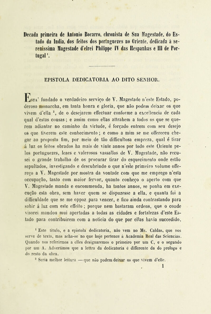 Década primeira dc Aulonio Bocarro, clironisla de Stsa iagesíade, do Es- lado da lodia, dos feitos dos portiigiiezes ao ílrieaie, dedicada á se- renissima Magestade d’elrei Bliilippe lY das Hespaolias e li! de Por- tugal EPISTOLA DEDICATÓRIA AO DITO SENHOR. Esta’ fundado o verdadeiro serviço de V. Mageslade n’esle Estado, po- deroso monarcha, em lanla honra e gloria, que não podem deixar os que vivem d’ella de o desejarem effecluar conforme a excellencia de cada qual d’eslas cousas; e assim como ellas allrahem a todos os que se que- rem adiantar no caminho da virtude, é forcado entrem com seu desejo os que tiverem esle conhecimento ; e como a mim se me offereceu che- gar ao proposto fim, por meio de tão difficultosa empreza, qual é tirar á luz os feitos obrados ha mais de vinte annos por lodo esle Oriente pe- los portuguezes, leaes e valerosos vassallos de V. Magestade, não recu- sei 0 grande trabalho de os procurar tirar do esquecimento onde estão sepultados, investigando e descubrindo o que n’esle primeiro volume offe- reço a V. Mageslade por mostra da vontade com que me emprego n’esla occupação, tanto com maior fervor, quanto conheço o aperto com que V. Magestade manda e encommenda, ha tantos annos, se ponha em exe- cução esta obra, sem haver quem se dispuzesse a ella, e quanta foi a diííiculdade que se me oppoz para vencer, e fico ainda contrastando para sahir á luz com esle effeito ; porque nem bastaram ordens, que. o conde visorei mandou mui apertadas a todas as cidades e fortalezas d’esle Es- tado para conlribuirera cora a noticia do que por ellas havia succedido, ^ Este titulo, e a epistola dedicatória, não vem no Ms. Caldas, que nos serve de texto, mas acha-se no que hoje pertence á Academia Real das Sciencias. Quando nos referirmos a elles designaremos o primeiro por um C, e o segundo por um A. Advertimos que a lettra da dedicatória é differente da do prologo e do resto da obra. - Seria melhor leitura —que não podem deixar os que vivem d’elle.