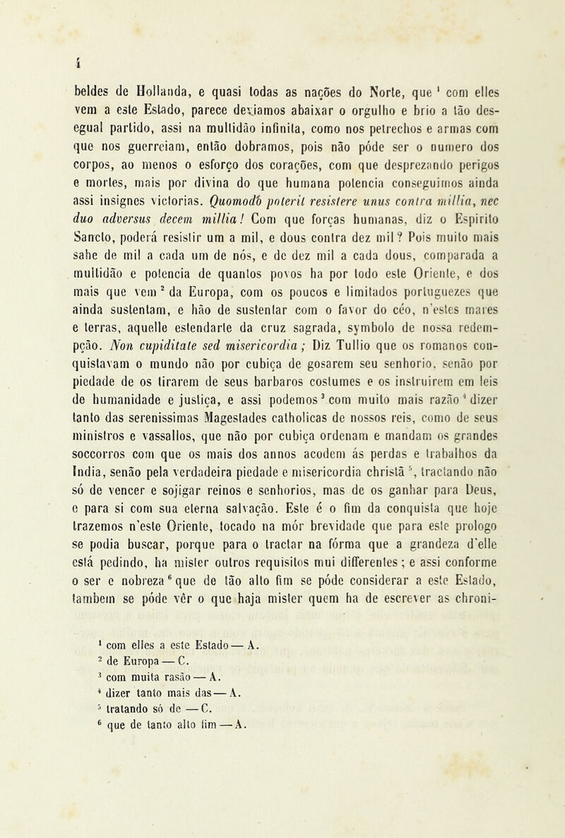 beldes de Uolianda, e quasi Iodas as nações do Norle, que ‘ com elles vera a esle Estado, parece devjamos abaixar o orgulho e brio a Ião des- egual partido, assi na raullidào infinita, como nos petrechos e armas com que nos guerreiam, então dobramos, pois não póde ser o numero dos corpos, ao menos o esforço dos corações, com que desprezando perigos e mortes, mais por divina do que humana potência conseguimos ainda assi insignes victorias. Quomodò pnleril resistere unus conlra niilíin, nec duo adversus decem miltia! Com que forças humanas, diz o Espirito Sanrclo, poderá resistir um a mil, e dous contra dez mil? Pois muito mais sabe de mil a cada um de nós, e de dez mil a cada dous, comparada a multidão e potência de quantos povos ha por todo este Oriente, e dos mais que vem ^ da Europa, com os poucos e limitados porluguezes que ainda sustentam, e hão de sustentar com o favor do céo, n’estes mares e terras, aquelle esfendarte da cruz sagrada, symbolo de nossa redem- pção. Non cupiditale sed misericórdia; Diz Tullio que os romanos con- quistavam 0 mundo não por cubica de gosarem seu senhorio, senão por piedade de os tirarem de seus barbaros costumes e os inslruirem em leis de humanidade e justiça, e assi podemos^ com muito mais razão 'dizer tanto das serenissimas Magestades catholicas de nossos reis, como de seus ministros e vassalios, que não por cubica ordenam e mandam os grandes soccorros com que os mais dos annos acodem ás perdas e trabalhos da India, senão pela verdadeira piedade e misericórdia christã ^ tractando não só de vencer e sojigar reinos e senhorios, mas de os ganhar para Deus, e para si com sua eterna salvação. Este é o fim da conquista que hoje trazemos n’esle Oriente, tocado na mór brevidade que para esle prologo se podia buscar, porque para o Iractar na fórma que a grandeza d’elle está pedindo, ha mister outros requisitos mui diíferentes; e assi conforme 0 ser c nobreza® que de tão alto fim se póde considerar a este Estado, lambem se póde vér o que haja mister quem ha de escrever as chroni- ‘ com eltes a este Estado— A. - de Europa — C. ^ com muita rasão — A. * dizer tanto mais das — A. = tratando só de —C. ® que de tanto alto íim — A.