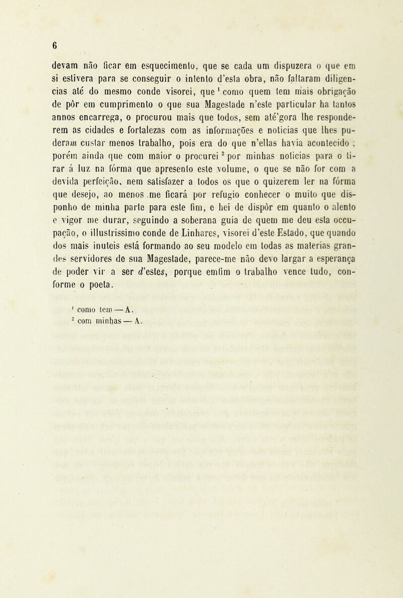 devam não ficar em esquecimenlo, que se cada um dispuzera o que em si eslivera para se conseguir o inlento d’esla obra, não faltaram diligen- cias alé do mesmo conde visorei, que ‘ como quem tem mais obrigação de pôr em cumprimento o que sua Mageslade n’este particular ha tantos annos encarrega, o procurou mais que todos, sem até’gora lhe responde- rem as cidades e fortalezas com as informações e noticias que lhes pu- deram custar menos trabalho, pois era do que n’ellas havia acontecido ; porém ainda que com maior o procurei ^ por minhas noticias para o ti- rar á luz na fôrma que apresento este volume, o que se não for com a devida perfeição, nem satisfazer a todos os que o quizerem ler na fôrma que desejo, ao menos .me ficará por refugio conhecer o muito que dis- ponho de minha parte para este fim, e hei de dispôr em quanto o alento e vigor me durar, seguindo a soberana guia de quem me deu esta occu- pação, 0 illustrissÍD)o conde de Linhares, visorei d’este Estado, que quando dos mais inúteis está formando ao seu modelo em todas as matérias gran- des servidores de sua Magestade, parece-me não devo largar a esperança de poder vir a ser d^esles, porque emflm o trabalho vence tudo, con- forme 0 poeta. ' como tem — A.