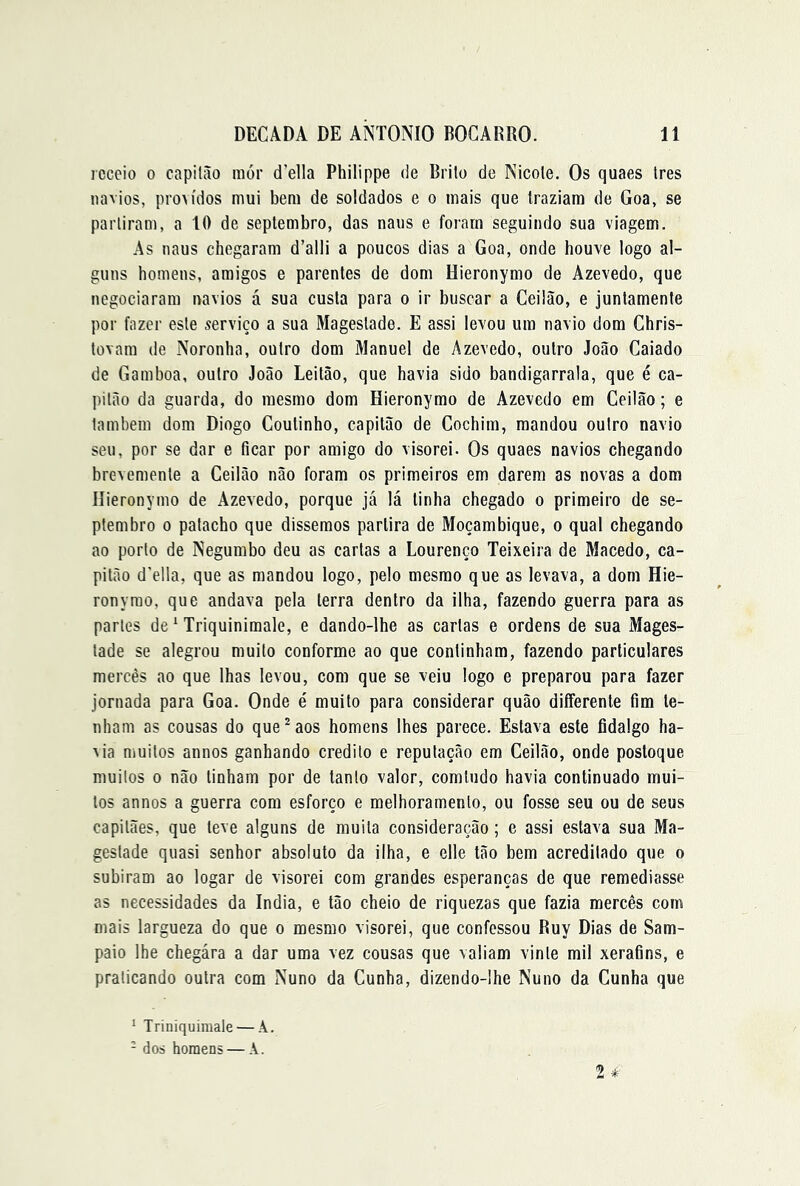 receio 0 capitão inór d’ella Philippe de Brito de Nicote. Os quaes tres navios, proM'dos mui bem de soldados e o mais que traziam de Goa, se partiram, a 10 de seplembro, das naus e foram seguindo sua viagem. As naus chegaram d’alli a poucos dias a Goa, onde houve logo al- guns homens, amigos e parentes de dom Hieronymo de Azevedo, que negociaram navios á sua custa para o ir buscar a Ceilão, e juntamente por fazer este serviço a sua Magestade. E assi levou um navio dom Chris- tovam de Noronha, outro dom Manuel de Azevedo, outro João Caiado de Gamboa, outro João Leitão, que havia sido bandigarrala, que é ca- pitão da guarda, do mesmo dom Hieronymo de Azevedo em Ceilão; e também dom Diogo Coutinho, capitão de Cochim, mandou outro navio seu, por se dar e ficar por amigo do visorei. Os quaes navios chegando brevemente a Ceilão não foram os primeiros em darem as novas a dom Hieronymo de Azevedo, porque já lá tinha chegado o primeiro de se- ptembro o patacho que dissemos partira de Moçambique, o qual chegando ao porto de Negumbo deu as cartas a Lourenço Teixeira de Macedo, ca- pitão d'ella, que as mandou logo, pelo mesmo que as levava, a dom Hie- ronyrao, que andava pela terra dentro da ilha, fazendo guerra para as partes de ‘ Triquinimale, e dando-lhe as cartas e ordens de sua Mages- tade se alegrou muito conforme ao que continham, fazendo particulares mercês ao que lhas levou, com que se veiu logo e preparou para fazer jornada para Goa. Onde é muito para considerar quão differente fim te- nham as cousas do que*aos homens lhes parece. Estava este fidalgo ha- via muitos annos ganhando credito e reputação em Ceilão, onde postoque muitos 0 não tinham por de tanto valor, comtudo havia continuado mui- tos annos a guerra cora esforço e melhoramento, ou fosse seu ou de seus capitães, que teve alguns de muita consideração; e assi estava sua Ma- gestade quasi senhor absoluto da ilha, e elle tão bem acreditado que o subiram ao logar de visorei com grandes esperanças de que remediasse as necessidades da índia, e tão cheio de riquezas que fazia mercês com mais largueza do que o mesmo visorei, que confessou Ruy Dias de Sam- paio lhe chegára a dar uma vez cousas que valiam vinte mil xerafins, e praticando outra com Nuno da Cunha, dizendo-lhe Nuno da Cunha que ^ Triniquimate — A. - dos homens — A.