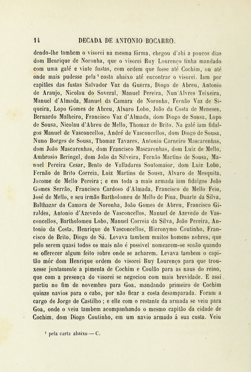 dendo-lhe tambcm o \isorei na mesma forma, chegou d’ahi a poucos dias dom Henrique de Noronha, que o visorei Ruy Lourenço linha mandado com uma galé e vinie fusias, com ordem que fosse alé Cochim, ou até onde mais pudesse pela * costa abaixo alé encontrar o visorei. Iam por capitães das fustas Salvador Vaz da Guerra, Diogo de Abreu, Antonio de Araújo, Nicolau do Soveral, Manuel Pereira, Nun’Alvres Teixeira, Manuel d’Almada, Manuel da Gamara de Noronha, Fernão Vaz de Si- queira, Lopo Gomes de Abreu, Álvaro Lobo, João da Cosia de Meneses, Bernardo Malheiro, Francisco Vaz d’Almada, dom Diogo de Sousa, Lopo de Sousa, Nicolau d’Abreu de Mello, Thomaz de Brito. Na galé iam fidal- gos Manuel de Vasconcellos, André de Vasconcellos, dom Diogo de Sousa, Nuno Borges de Sousa, Thomaz Tavares, Antonio Carneiro Mascarenhas, dom João Mascarenhas, dom Francisco Mascarenhas, dom Luiz de Mello, Ambrosio Bcringel, dom João da Silveira, Fernão Martins de Sousa, Ma- nuel Pereira Cesar, Bento de Valladares Soutomaior, dom Luiz Lobo, Fernão de Brito Correia, Luiz Martins de Sousa, Álvaro de Mesquita, Jacorae de Mello Pereira ; e em toda a mais armada iam fidalgos João Gomes Serrão, Francisco Cardoso d’Alraada, Francisco de Mello Feio, José de Mello, e seu irmão Barlholomeu de Mello de Pina, Duarte da Silva, Ballhazar da Camara de Noronha, João Gomes de Abreu, Francisco Gi- raldes, Antonio d’Azevedo de Vasconcellos, Manuel de Azevedo de Vas- concellos, Barlholomeu Lobo, Manuel Correia da Silva, João Pereira, An- tonio da Costa, Henrique de Vasconcellos, Hieronymo Coulinho, Fran- cisco de Brito, Diogo de Sá. Levava também muitos homens nobres, que pelo serem quasi todos os mais não é possivel nomearem-se senão quando se ofFerecer algum feito sobre onde se acharem. Levava também o capi- tão mór dom Henrique ordem do visorei Ruy Lourenço para que trou- xesse junlaraenle a pimenta de Cochim e Coulão para as naus do reino, que com a presença do visorei se negociou com mais brevidade. E assi partiu no fim de novembro para Goa, mandando primeiro de Cochim quinze navios para o cabo, por não ficar a costa desamparada. Foram a cargo de Jorge de Castilho; e elle com o restante da armada se veiu para Goa, onde o veiu lambem acompanhando o mesmo capitão da cidade de Cochim, dom Diogo Coutinho, em um navio armado á sua custa. Veiu ' pela carta abaixo—C.