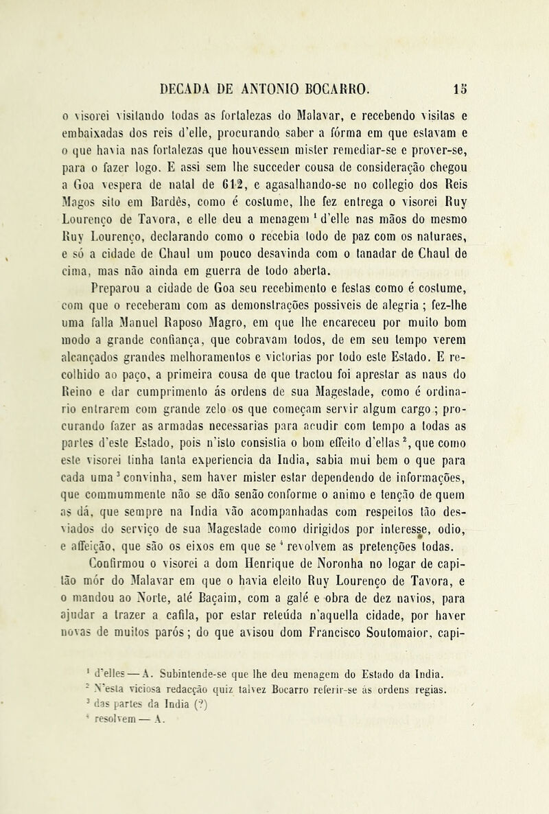 0 visorei visitando todas as fortalezas do Malavar, e recebendo visitas e embaixadas dos reis d’elle, procurando, saber a fórma era que estavam e 0 que ha\ia nas fortalezas que houvessem mister remediar-se e prover-se, para o fazer logo. E assi sem lhe succeder cousa de consideração chegou a Goa vcspera de natal de 612, e agasalhando-se no collegio dos Reis Magos sito em Bardes, como é costume, lhe fez entrega o visorei Ruy Lourcnço de Tavora, e elle deu a menagem ‘ d’elle nas mãos do mesmo Ruy Eourenço, declarando como o recebia todo de paz com os naturaes, e só a cidade de Chaul um pouco desavinda com o tanadar de Chaul de cima, mas não ainda em guerra de todo aberta. Preparou a cidade de Goa seu recebimento e festas como é costume, com que o receberam com as demonstrações possiveis de alegria ; fez-lhe uma falia Manuel Raposo Magro, em que lhe encareceu por muito bom modo a grande confiança, que cobravam todos, de em seu tempo verem alcançados grandes melhoramentos e viclorias por todo este Estado. E re- colhido ao paço, a primeira cousa de que tractou foi aprestar as naus do Reino e dar cumprimento ás ordens de sua Magestade, como é ordiná- rio entrarem com grande zelo os que começam servir algum cargo ; pro- curando fazer as armadas necessárias para acudir com tempo a todas as partes d’este Estado, pois n’islo consistia o bom eíTeito d’el!as que como este visorei tinha tanta experiencia da índia, sabia mui bem o que para cada uma ^ convinha, sem haver mister estar dependendo de informações, que commummente não se dão senão conforme o animo e tenção de quem as dá. que sempre na índia vão acompanhadas com respeitos tão de.s- ^iados do serviço de sua Magestade como dirigidos por interesse, odio, e aíTeição, que são os eixos em que se''revolvem as pretenções todas. Confirmou o visorei a dom Henrique de Noronha no logar de capi- tão mór do Malavar em que o havia eleito Ruy Lourenço de Tavora, e 0 mandou ao Norte, até Baçairn, com a galé e obra de dez navios, para ajudar a trazer a cafila, por estar reteúda n’aquella cidade, por haver novas de muitos parós; do que avisou dom Francisco Soutomaior, capi- ' d'elles — A. Subinlenüe-se que lhe deu menagem do Estado da Índia. - N'esta viciosa redacção quiz talvez Bocarro refeiii-se ás ordens regias. ^ das partes da Índia (?) ^ resolvem—A.