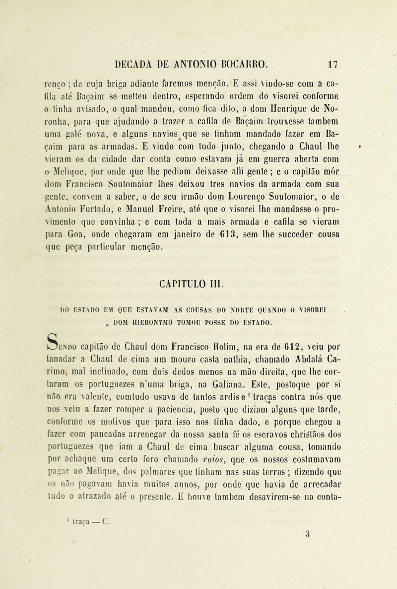 rcnço ; de cuja briga adiante faremos menção. E assi vindo-se cora a ca- fila até Raçaini se meltcu dentro, esperando ordem do visorei conforme 0 linha avisado, o qual mandou, como fica dito, a dom Henrique de No- ronha, para que ajudando a trazer a cafila de Baçaim trouxesse também uma galé nova, e alguns navios^que se tinham mandado fazer em Ba- çaim para as armadas. E vindo com tudo junto, chegando a Chaul lhe vieram os da cidade dar conta como estavam já em guerra aberta com 0 Melique, por onde que lhe pediam deixasse alli gente ; e o capitão mór dom Francisco Soutomaior lhes deixou tres navios da armada com sua gente, convem a saber, o de seu irmão dom Lourenço Soutomaior, o de Antonio Furtado, e Manuel Freire, até que o visorei lhe mandasse o pro- vimento que convinha ; e com toda a mais armada e cafila se vieram para Goa, onde chegaram em janeiro de 613, sem lhe succeder cousa que peça particular menção. CAPITULO in. no ESTADO EM QUE ESTAVAM AS COUSAS 1)0 NORTE QUANDO 0 VISOREI . DOM HIERONTMO TOMOU POSSE DO ESTADO. Sendo capitão de Chaul dom Francisco Rolim, na era de 612, veiu por tanadar a Chaul de cima ura mouro casta nathia, chamado Abdalá Ca- rimo, mal inclinado, com dois dedos menos na mão direita, que lhe cor- taram os portuguezes n’uma briga, na Galiana. Este, postoque por si não era valente, comludo usava de tantos ardise' traças contra nós que nos veiu a fazer romper a paciência, posto que diziam alguns que tarde, conforme os motivos que para isso nos tinha dado, e porque chegou a fazer com pancadas arrenegar da nossa santa fé os escravos chriálãos dos portuguezes que iam a Chaul de cima buscar alguma cousa, tomando por achaque um certo foro chamado roios, qne os nossos costumavam pagar ao .Melique, dos palmares que tinham nas suas terras; dizendo que os não pagavam havia muitos annos, por onde que havia de arrecadar tudo 0 atrazado até o presente. E houve lambem desavirem-se na conla- ‘ traça — C. 3