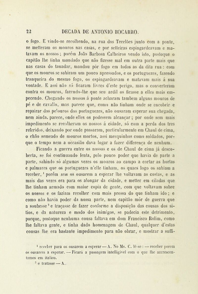 0 fogo. E vindo-se recolhendo, na rua dos Tecelões junlo com a ponte, se melleram os moui'os nas casas, o por selleiras espingardeavam e ma- tavam os nossos; porém João Rarbosa Calheiros vendo isto, postoque o capitão lhe tinha mandado que não fizesse mal em outra parte mais que nas casas do tanadar, mandou por fogo em todas as da dita rua : com que os mouros se sahiram um pouco apressados, e os porluguezes, fazendo tranqueira do mesmo fogo, os espingardeavam e matavam mais á sua vontade. E assi não só ficaram livres d’este perigo, mas o converteram contra os mouros, fazendo-lhe que seu ardil os ficasse a elles mais em- pecendo. Chegando os nossos á ponte acharam lambem alguns mouros de pé e de cavallo, mas parece que, como não tinham onde se encobrir e repairar dos pelouros dos porluguezes, não ousaram esperar sua chegada, nem ainda, parece, onde elles os podessem alcançar; por onde sem mais impedimento se recolheram os nossos á cidade, só com a perda dos Ires referidos, deixando por onde passaram, particularmente em Chaul de cima, 0 chão semeado de mouros mortos, assi mesquinhos como soldados, por- que 0 tempo ne.m a occasião dava logar a fazer diíferença de nenhum, Ficando a guerra entre os nossos e os de Chaul de cima já desco- berta, se foi continuando lenta, pelo pouco poder que havia de parte a parle, sahindo só algumas vezes os mouros ao campo a cortar as hortas e palmares que os porluguezes n’e!le tinham, os quaes logo os sahiarn a receber, ‘ porém sem os ousarem a esperar lhe voltavam as costas, e as mais das vezes era para os alongar da cidade, e metler em ciladas que lhe tinham armado com maior copia de gente, com que voltavam sobre os nossos e os faziam recolher cora mais pressa do que tinham ido ; e como não havia poder da nossa parte, nem capitão mór de guerra que a soubesse ^ e traça.sse de fazer conforme a disposição das cousas dos si- lios, e da natureza e modo dos inimigos, se padecia este detrimento, porque, postoque nenhuma cousa faltava em dom Francisco Rolim, como lhe faltava gente, e tinha dado homenagem de Chaul, qualquer d’eslas cousas lhe era bastante impedimento para não obrar, e mostrar a suffi- 1 receber para os ousarem a esperar — A. No Ms. C. lê-se: — receber porem os ousarem a esperar. — Ficará a passagem intelligivel com o que lhe accrescen- lamos em itaiico. ~ e tratasse — A.