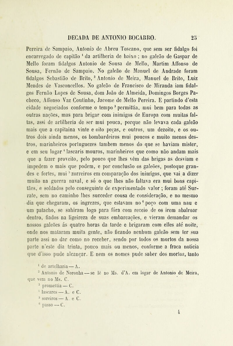 Pereira de Sampaio, Anlonio de Abreu Toscano, que sem ser fidalgo foi encarregado de capilão ‘ da arlÜheria de baixo ; no galeão de Gaspar de Mello foram fidalgos Anlonio de Sousa de Mello, Marlim AíFonso de Sousa, Fernão de Sampaio. No galeão de Manuel de Andrade foram fidalgos Sebaslião de Brito, ^ Anlonio de Meira, Manuel de Brito, Luiz Mendes de Vasconcellos. No galeão de Francisco de Miranda iam fidal- gos Fernão Lopes de Sousa, dom João de Almeida, Domingos Borges Pa- checo, AlTonso Vaz Coiilinho, Jacome de Mello Pereira. E parlindo d’esla cidade negociados conforme o tempo ^ permitlia, mui bem para todas as outras nações, mas para brigar com inimigos de Europa com muitas fal- tas, assi de artilheria de ser mui pouca, porque não levava cada galeão mais que a capilaina vinte e oito peças, e ouiros, um dezoito, e os ou- tros dois ainda menos, os bombardeiros mui poucos e muito menos des- tros, marinheiros portuguezes lambem menos do que se haviam mister, e em seu logar Mascaris mouros, marinheiros que como não andam mais que a fazer proveito, pelo pouco que lhes vêm das brigas as desviam e impedem o mais que podem, e por conclusão os galeões, postoque gran- des e fortes, mui ^zorreiros em comparação dos inimigos, que vai a dizer muito na guerra naval, e só o que lhes não faltava era mui bons capi- tães, e soldados pelo conseguinte de experimentado valor; foram até Sur- rate, sem no caminho lhes succeder cousa de consideração, e no mesmo dia que chegaram, os ingrezes, que estavam no ® poço com uma nau e um patacho, se sahiram logo para fóra com receio de os irem abalroar dentro, fiados na ligeireza de suas embarcações, e vieram demandar os nossos galeões ás quatro horas da tarde e brigaram com elles até noite, onde nos mataram muita gente, não ficando nenhum galeão sem ter sua parte assi no dar como no receber, sendo por todos os mortos da nossa parte n'esle dia trinta, pouco mais ou menos, conforme a fraca noticia que d’isso pude alcançar. E nem os nomes pude saber dos mortos, tanto ‘ de artelharia — A. ^ Anlonio de Noronha — se lè no Ms. d’A. em togar de Ântonio de Meira, que vem no Ms. C. ^ promeltia — C. lascares — A. e C. ^ soreiros — Â. e C. passo — C.