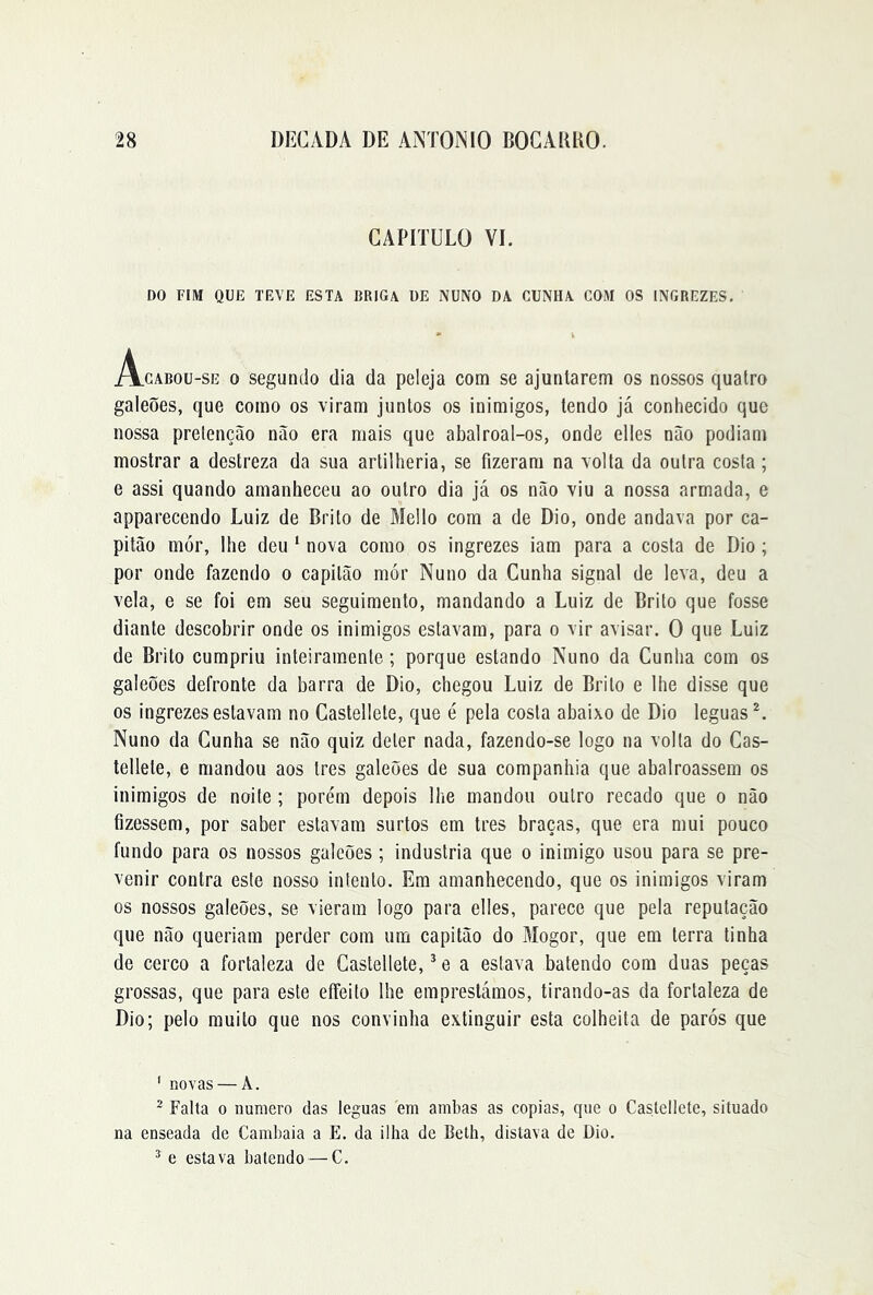 CAPITULO VI. DO FIM QUE TEVE ESTA BRIGA ÜE NUNO DA CUNHA COM OS INGREZES. Acabou-se o segundo dia da peleja com se ajuntarem os nossos quatro galeões, que como os viram juntos os inimigos, tendo já conhecido que nossa prelenção não era mais que abalroal-os, onde elles não podiam mostrar a destreza da sua artilheria, se fizeram na volta da outra costa; e assi quando amanheceu ao outro dia já os não viu a nossa armada, e apparecendo Luiz de Brito de Mello com a de Dio, onde andava por ca- pitão mór, lhe deu ‘ nova como os ingrezes iam para a costa de Dio; por onde fazendo o capitão mór Nuno da Cunha signal de leva, deu a vela, e se foi em seu seguimento, mandando a Luiz de Brito que fosse diante descobrir onde os inimigos estavam, para o vir avisar. O que Luiz de Brito cumpriu inteiramente ; porque estando Nuno da Cunha com os galeões defronte da barra de Dio, chegou Luiz de Brito e lhe disse que os ingrezes estavam no Castellete, que é pela costa abaixo de Dio léguas^. Nuno da Cunha se não quiz deter nada, fazendo-se logo na volta do Cas- tellete, e mandou aos tres galeões de sua companhia que abalroassem os inimigos de noite ; porém depois lhe mandou outro recado que o não fizessem, por saber estavam surtos em tres braças, que era mui pouco fundo para os nossos galeões ; industria que o inimigo usou para se pre- venir contra este nosso intento. Em amanhecendo, que os inimigos viram os nossos galeões, se vieram logo para elles, parece que pela reputação que não queriam perder com um capitão do Mogor, que em terra tinha de cerco a fortaleza de Castellete, ^ e a eslava batendo com duas peças grossas, que para este eífeilo lhe emprestámos, tirando-as da fortaleza de Dio; pelo muito que nos convinha extinguir esta colheita de parós que ' novas — A. ’ Falta 0 numero das léguas em ambas as copias, que o Castellete, situado na enseada de Cambaia a E. da ilha de Beth, distava de Dio. ^ e estava batendo — C.