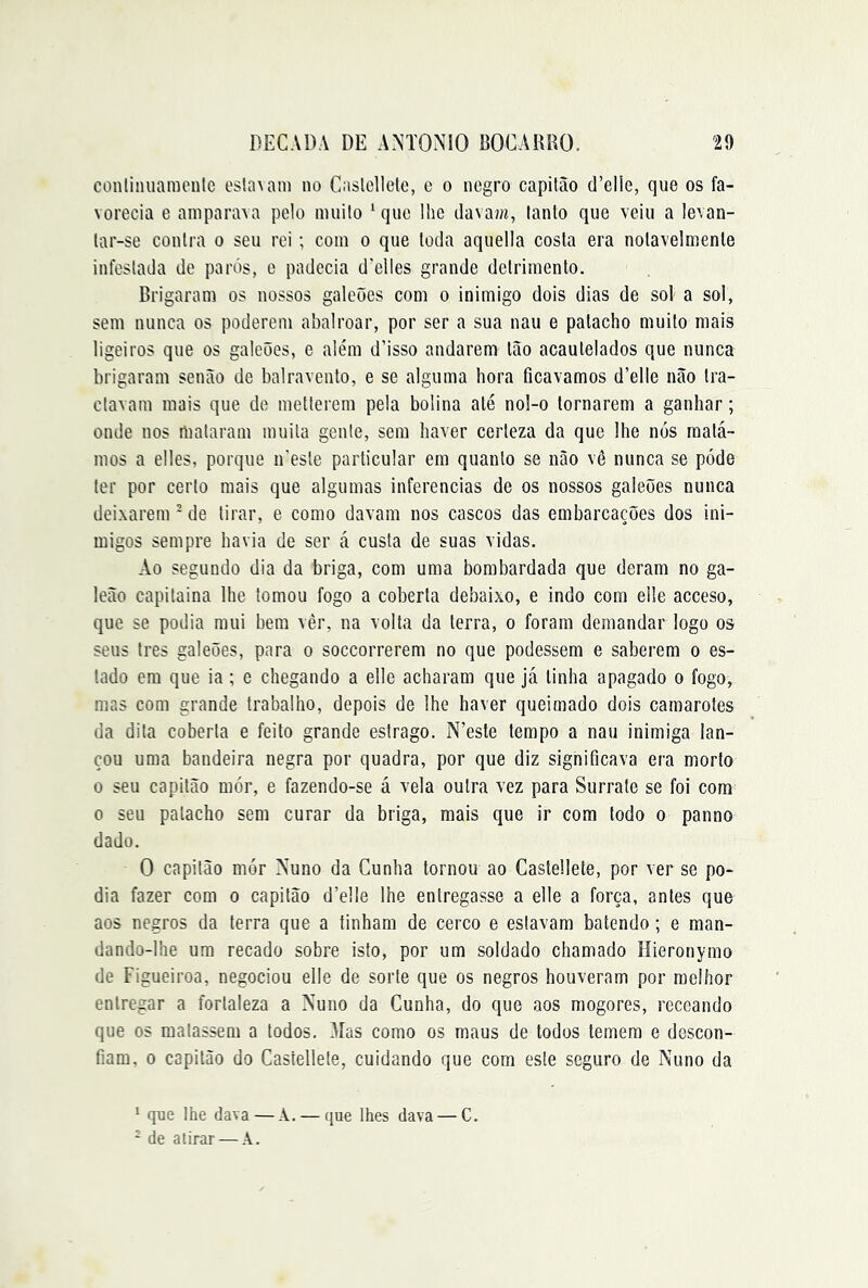 conliniiamenle esla^anl no Caslellete, e o negro capitão d’elie, que os fa- vorecia e amparava pelo muito ‘que lhe davam, tanto que veiu a levan- tar-se contra o seu rei; com o que toda aquella costa era notavelmente infestada de parós, e padecia d'elles grande detrimento. Brigaram os nossos galeões com o inimigo dois dias de sol a sol, sem nunca os poderem abalroar, por ser a sua nau e patacho muito mais ligeiros que os galeões, e além d’isso andarem tão acautelados que nunca brigaram senão de balravento, e se alguma hora ficavamos d’elle não tra- ctavam mais que de metterem pela bolina até nol-o tornarem a ganhar; onde nos mataram muita gente, sem haver certeza da que lhe nós matá- mos a elles, porque iCeste particular em quanto se não vê nunca se póde ter por certo mais que algumas inferências de os nossos galeões nunca deixarem ’ de tirar, e como davam nos cascos das embarcações dos ini- migos sempre havia de ser á custa de suas vidas. Ao segundo dia da briga, com uma bombardada que deram no ga- leão capitaina lhe tomou fogo a coberta debaixo, e indo com elle acceso, que se podia mui bem vèr, na volta da terra, o foram demandar logo os seus tres galeões, para o soccorrerem no que podessem e saberem o es- tado em que ia ; e chegando a elle acharam que já linha apagado o fogo, mas com grande trabalho, depois de lhe haver queimado dois camarotes da dita coberta e feito grande estrago. N’este tempo a nau inimiga lan- çou uma bandeira negra por quadra, por que diz significava era morto 0 seu capitão mór, e fazendo-se á vela outra vez para Surrate se foi com 0 seu patacho sem curar da briga, mais que ir com todo o panno dado. O capitão mór Xuno da Cunha tornou ao Caslellete, por ver se po- dia fazer com o capitão d’elle lhe entregasse a elle a força, antes que aos negros da terra que a tinham de cerco e estavam batendo; e man- dando-lhe um recado sobre isto, por um soldado chamado Hieronymo de Figueiroa, negociou elle de sorte que os negros houveram por melhor entregar a fortaleza a Nuno da Cunha, do que aos mogores, receando que os matassem a todos. Mas como os maus de todos temem e descon- fiam. 0 capitão do Casíellete, cuidando que com este seguro de Nuno da ^ que lhe dava — A. — que lhes dava — C. - de atirar — Â.