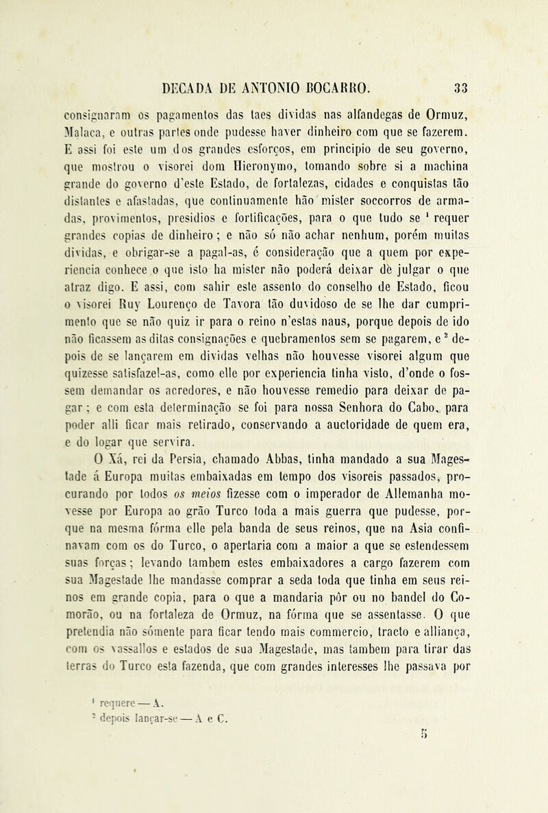 consignaram os pagamentos das laes dividas nas alfandegas de Ormuz, Malaca, e outras parles onde pudesse haver dinheiro com que se fazerem. E assi foi este um dos grandes esforços, em principio de seu governo, que mostrou o visorei dom Hieronymo, tomando sobre si a machina grande do governo d’este Estado, de fortalezas, cidades e conquistas tão distantes e afastadas, que conlinuamente hão mister soccorros de arma- das. provimentos, presidios e fortificações, para o que tudo se ‘ requer grandes copias de dinheiro; e não só não achar nenhum, porém muitas dividas, e obrigar-se a pagal-as, é consideração que a quem por expe- riencia conhece o que isto ha mister não poderá deixar dè julgar o que atraz digo. E assi, com sahir este assento do conselho de Estado, ficou 0 visorei Ruy Lourenço de Tavora tão duvidoso de se lhe dar cumpri- mento que se não quiz ir para o reino n’estas naus, porque depois de ido não ficassem as ditas consignações e quebramentos sem se pagarem, e ^ de- pois de se lançarem em dividas velhas não houvesse visorei algum que quizesse satisfazel-as, como elle por experiencia tinha visto, d’onde o fos- sem demandar os acredores, e não houvesse remedio para deixar de pa- gar ; e com esta determinação se foi para nossa Senhora do Cabo, para poder alli ficar mais retirado, conservando a auctoridade de quem era, e do logar que servira. O Xá, rei da Pérsia, chamado .Abbas, tinha mandado a sua Mages- tade á Europa muitas embaixadas em tempo dos visoreis passados, pro- curando por todos os meios fizesse com o imperador de Allemanha mo- vesse por Europa ao grão Turco toda a mais guerra que pudesse, por- que na mesma fórma elle pela banda de seus reinos, que na Asia confi- navam com os do Turco, o apertaria com a maior a que se estendessem suas forças; levando também estes embaixadores a cargo fazerem com sua Magestade lhe mandasse comprar a seda toda que linha em seus rei- nos em grande copia, para o que a mandaria pôr ou no bandel do Co- morão, ou na fortaleza de Ormuz, na fórma que se assentasse. O que pretendia não sómenle para ficar tendo mais commercio, Iracto ealliança, com 05 \assallo5 e estados de sua Magestade, mas também para tirar das terras do Turco esta fazenda, que com grandes interesses lhe passava por ' requere — A. - depois lançar-se — A e C.