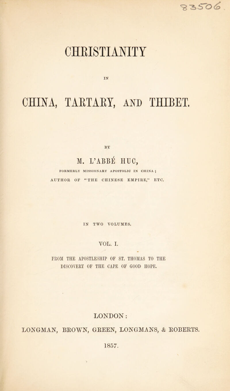 IN CHINA, TARTARY, AND THIBET. BY M. L’ABBE HUG, FORMERLY MISSIONARY APOSTOLIC IN CHINA ; AUTHOR OF “THE CHINESE EMPIRE,” ETC. IN TWO VOLUMES. YOL. I. FROM THE APOSTLESHIP OF ST. THOMAS TO THE DISCOVERY OF THE CAPE OF GOOD HOPE. LONDON : LONGMAN, BEOWN, GEEEN, LONGMANS, & EOBEETS. 1857.