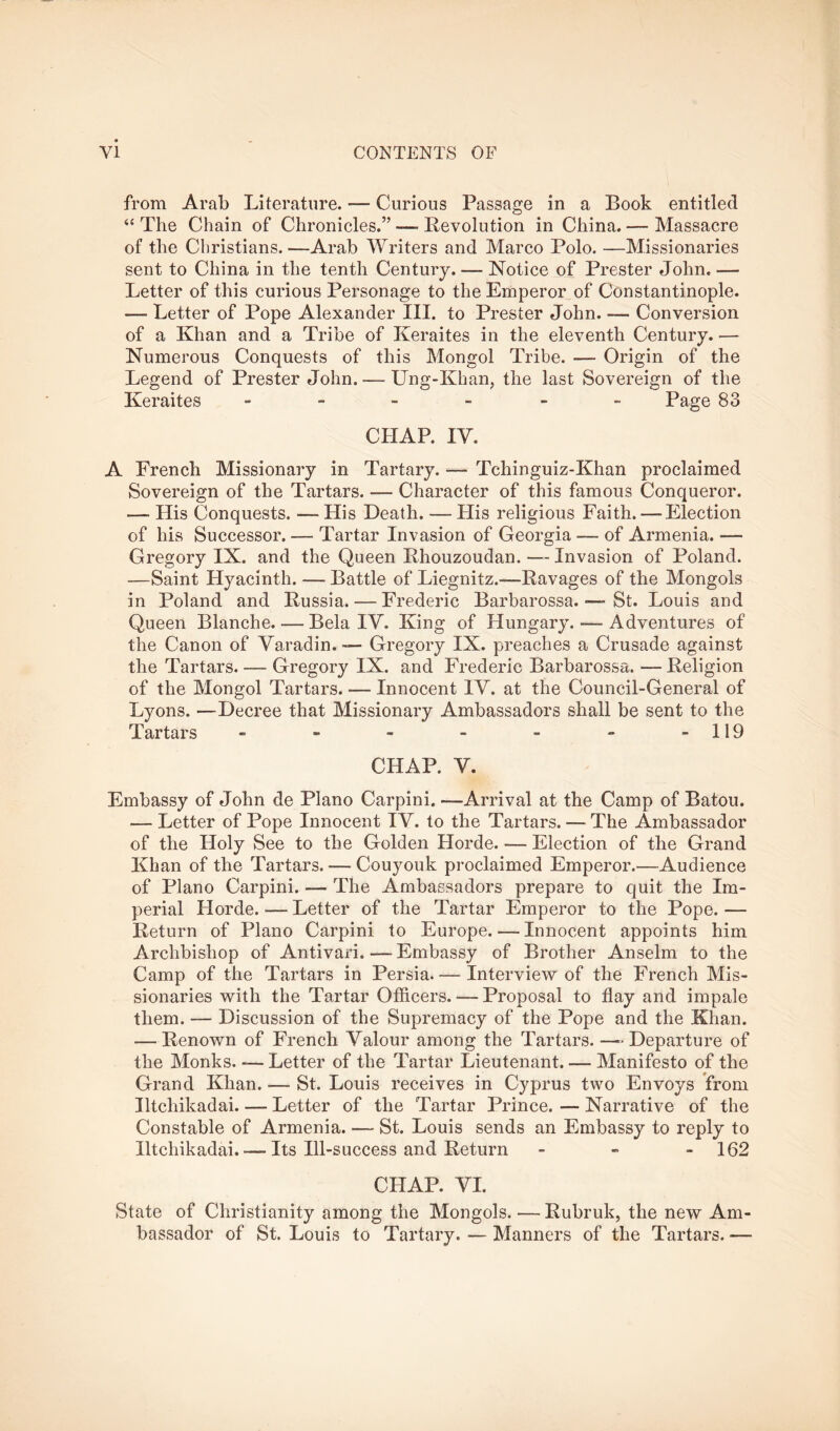 from Arab Literature. — Curious Passage in a Book entitled ‘‘ The Chain of Chronicles.” — Revolution in China. — Massacre of the Christians.—Arab Writers and Marco Polo. —Missionaries sent to China in the tenth Century. — Notice of Prester John. — Letter of this curious Personage to the Emperor,of Constantinople. — Letter of Pope Alexander III. to Prester John. — Conversion of a Khan and a Tribe of Keraites in the eleventh Century. — Numerous Conquests of this Mongol Tribe. — Origin of the Legend of Prester John. — Ung-Khan, the last Sovereign of the Keraites ------ Page 83 CHAP. IV. A French Missionary in Tartary. — Tchinguiz-Khan proclaimed Sovereign of the Tartars. — Character of this famous Conqueror. — His Conquests. — His Death. — His religious Faith. — Election of his Successor. — Tartar Invasion of Georgia — of Armenia. — Gregory IX. and the Queen Rhouzoudan. — Invasion of Poland. —Saint Hyacinth. — Battle of Liegnitz.—Ravages of the Mongols in Poland and Russia. — Frederic Barbarossa. St. Louis and Queen Blanche. — Bela IV. King of Hungary. — Adventures of the Canon of Varadin.— Gregory IX. preaches a Crusade against the Tartars. — Gregory IX. and Frederic Barbarossa. — Religion of the Mongol Tartars. — Innocent IV. at the Council-General of Lyons. —Decree that Missionary Ambassadors shall be sent to the Tartars - - - - - - -119 CHAP. V. Embassy of John de Plano Carpini. —Arrival at the Camp of Baton. — Letter of Pope Innocent IV. to the Tartars. — The Ambassador of the Holy See to the Golden Horde. — Election of the Grand Khan of the Tartars. — Couyouk proclaimed Emperor.—Audience of Plano Carpini. — The Ambassadors prepare to quit the Im- perial Horde. — Letter of the Tartar Emperor to the Pope. — Return of Plano Carpini to Europe. — Innocent appoints him Archbishop of Antivari. — Embassy of Brother Anselm to the Camp of the Tartars in Persia.— Interview of the French Mis- sionaries with the Tartar Officers. — Proposal to flay and impale them. — Discussion of the Supremacy of the Pope and the Khan. — Renown of French Valour among the Tartars. —^ Departure of the Monks. -— Letter of the Tartar Lieutenant. — Manifesto of the Grand Khan. — St. Louis receives in Cyprus two Envoys from Iltchikadai Letter of the Tartar Prince. — Narrative of the Constable of Armenia. — St. Louis sends an Embassy to reply to Iltchikadai. — Its Ill-success and Return - - - 162 CHAP. VI. State of Christianity among the Mongols. — Rubruk, the new Am- bassador of St. Louis to Tartary. — Manners of the Tartars. —