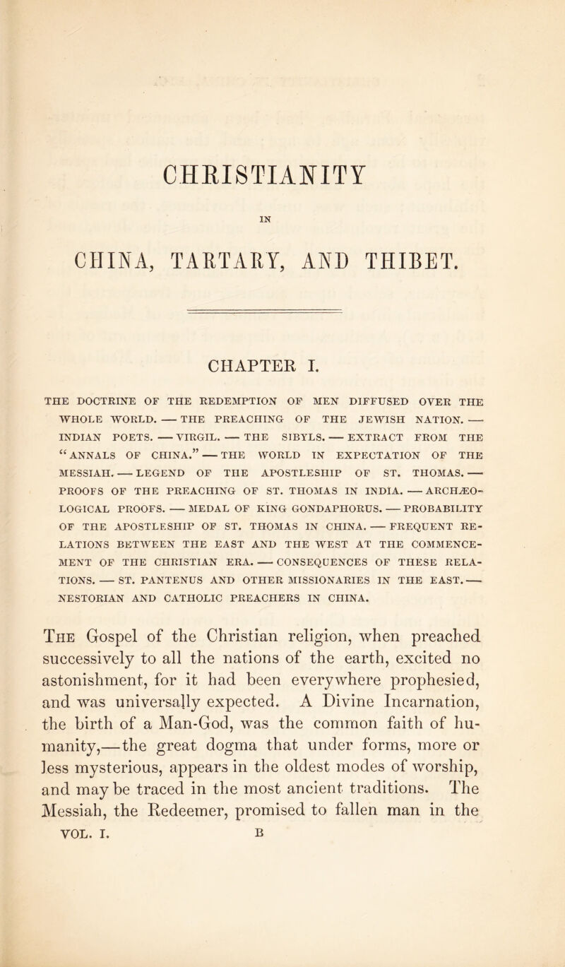 IN CHINA, TARTARY, AND THIBET. CHAPTEK I. THE DOCTRINE OF THE REDEMPTION OF MEN DIFFUSED OVER THE WHOLE WORLD. THE PREACFIINO OF THE JEWISH NATION. INDIAN POETS. VIRGIL. THE SIBYLS. EXTRACT FROM THE “ ANNALS OF CHINA.” THE WORLD IN EXPECTATION OF THE MESSIAH. LEGEND OF THE APOSTLESHIP OF ST. THOMAS. PROOFS OF THE PREACHING OF ST. THOMAS IN INDIA. ARCHEO- LOGICAL PROOFS. MEDAL OF KING GONDAPHORUS. PROBABILITY OF THE APOSTLESHIP OP ST. THOMAS IN CHINA. FREQUENT RE- LATIONS BETWEEN THE EAST AND THE WEST AT THE COMMENCE- MENT OF THE CHRISTIAN ERA. CONSEQUENCES OF THESE RELA- TIONS. ST. PANTENUS AND OTHER MISSIONARIES IN THE EAST. NESTORIAN AND CATHOLIC PREACHERS IN CHINA. The Gospel of the Christian religion, when preached successively to all the nations of the earth, excited no astonishment, for it had been everywhere prophesied, and was universally expected. A Divine Incarnation, the birth of a Man-God, was the common faith of hu- manity,—the great dogma that under forms, more or less mysterious, appears in the oldest modes of worship, and may be traced in the most ancient traditions. The Messiah, the Redeemer, promised to fallen man in the