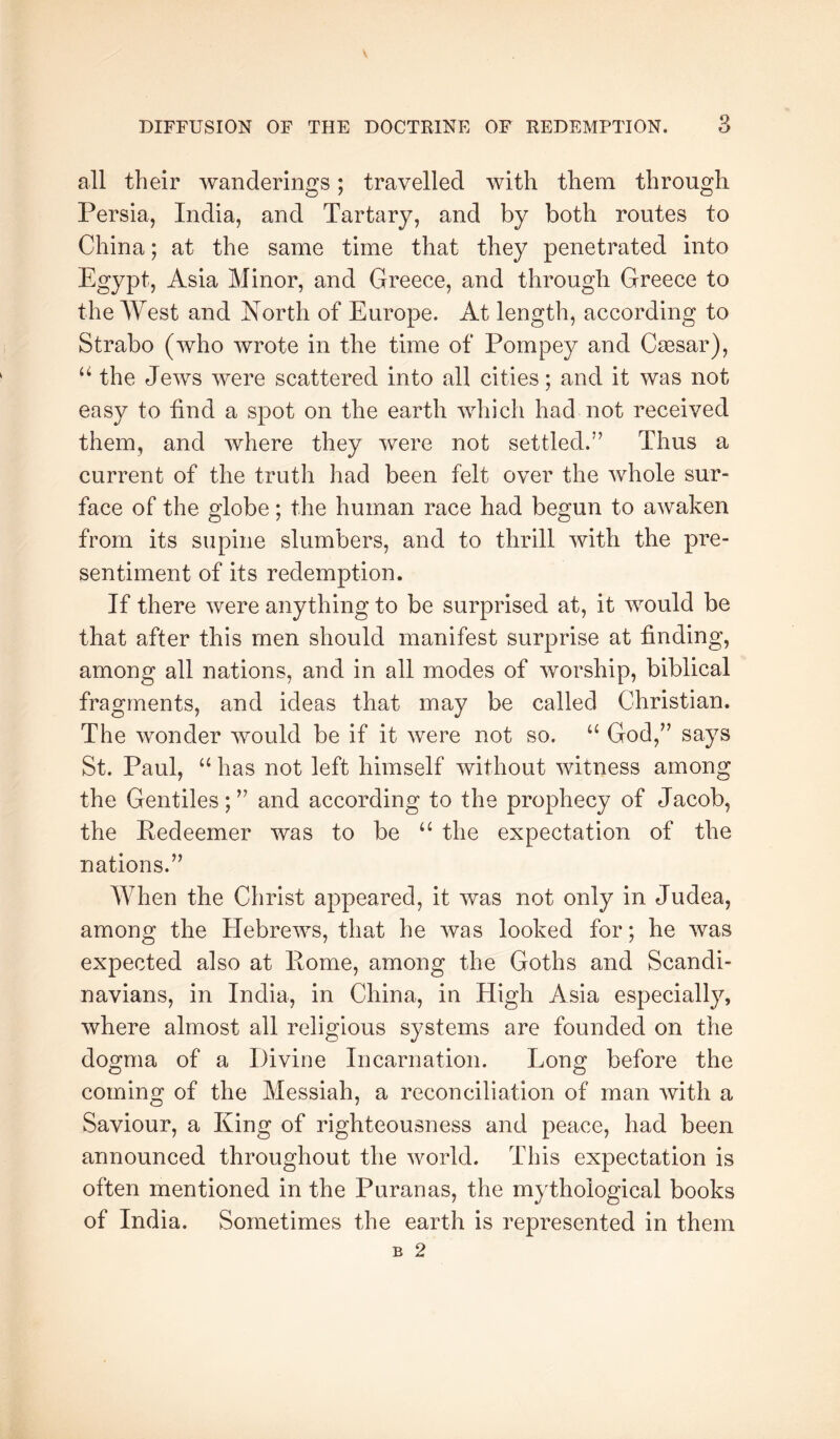 all their wanderings; travelled with them through Persia, India, and Tartary, and by both routes to China; at the same time that they penetrated into Egypt, Asia Minor, and Greece, and through Greece to the AYest and North of Europe. At length, according to Strabo (who wrote in the time of Pompey and Caesar), the Jews were scattered into all cities; and it was not easy to find a spot on the earth which had not received them, and where they were not settled.” Thus a current of the truth had been felt over the whole sur- face of the globe; the human race had begun to awaken from its supine slumbers, and to thrill with the pre- sentiment of its redemption. If there were anything to be surprised at, it would be that after this men should manifest surprise at finding, among all nations, and in all modes of worship, biblical fragments, and ideas that may be called Christian. The wonder would be if it were not so. God,” says St. Paul, “ has not left himself without witness among the Gentiles; ” and according to the prophecy of Jacob, the Kedeemer was to be the expectation of the nations.” When the Christ appeared, it was not only in Judea, among the Hebrews, that he was looked for; he was expected also at Pome, among the Goths and Scandi- navians, in India, in China, in High Asia especially, where almost all religious systems are founded on the dogma of a Divine Incarnation. Long before the coming of the Messiah, a reconciliation of man Avith a Saviour, a King of righteousness and peace, had been announced throughout the Avorld. This expectation is often mentioned in the Puranas, the mythological books of India. Sometimes the earth is represented in them