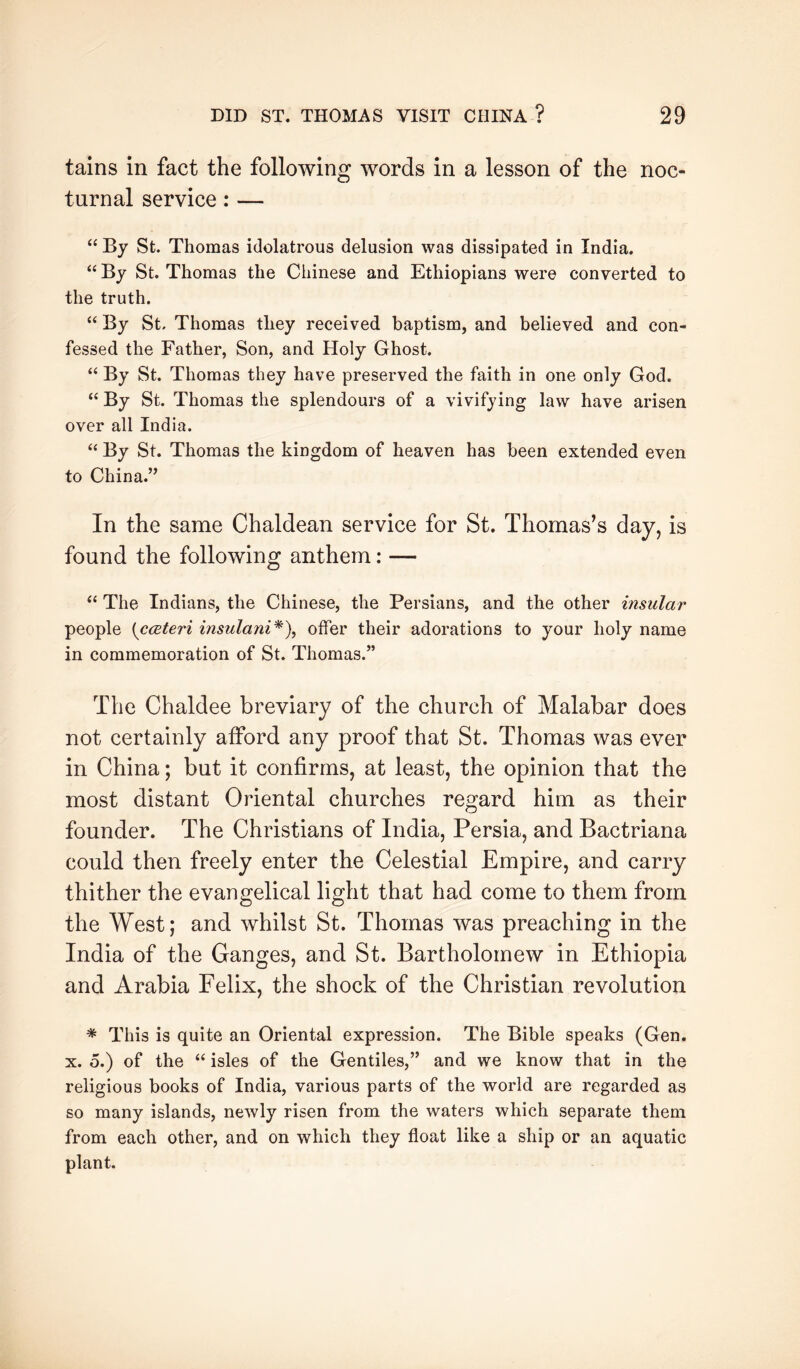 tains in fact the following words in a lesson of the noc- turnal service: — “ By St. Thomas idolatrous delusion was dissipated in India. “ By St. Thomas the Chinese and Ethiopians were converted to the truth, “ By St. Thomas they received baptism, and believed and con- fessed the Father, Son, and Holy Ghost. “ By St. Thomas they have preserved the faith in one only God. “ By St. Thomas the splendours of a vivifying law have arisen over all India. “ By St. Thomas the kingdom of heaven has been extended even to China.’’ In the same Chaldean service for St. Thomas’s day, is found the following anthem: — ‘‘ The Indians, the Chinese, the Persians, and the other insular people {cceteri insulani^), offer their adorations to your holy name in commemoration of St. Thomas.” The Chaldee breviary of the church of Malabar does not certainly afford any proof that St. Thomas was ever in China; but it confirms, at least, the opinion that the most distant Oriental churches regard him as their founder. The Christians of India, Persia, and Bactriana could then freely enter the Celestial Empire, and carry thither the evangelical light that had come to them from the West; and whilst St. Thomas was preaching in the India of the Ganges, and St. Bartholomew in Ethiopia and Arabia Felix, the shock of the Christian revolution * This is quite an Oriental expression. The Bible speaks (Gen. X. o.) of the “ isles of the Gentiles,” and we know that in the religious books of India, various parts of the world are regarded as so many islands, newly risen from the waters which separate them from each other, and on which they float like a ship or an aquatic plant.