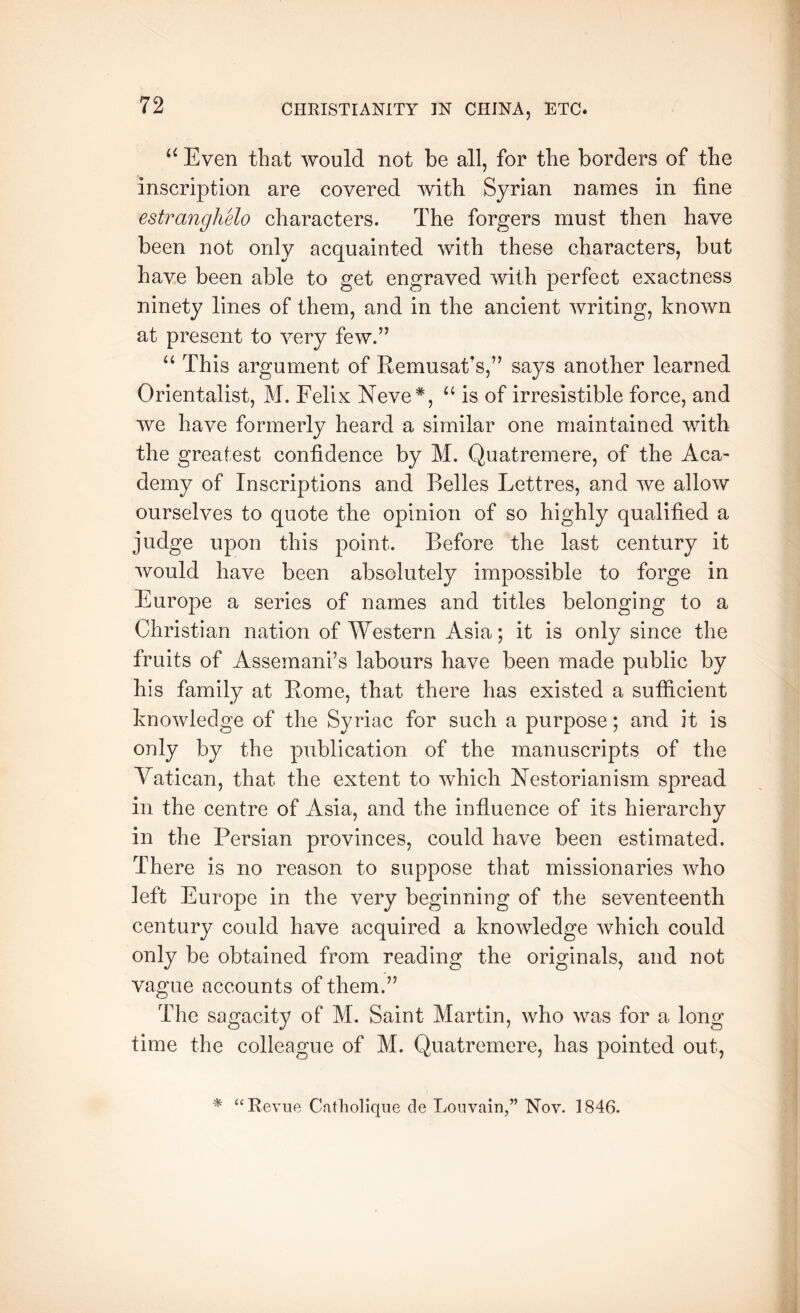 “ Even that would not be all, for the borders of the inscription are covered with Syrian names in fine estranghelo characters. The forgers must then have been not only acquainted with these characters, but have been able to get engraved with perfect exactness ninety lines of them, and in the ancient writing, known at present to very few.” “ This argument of Remusat's,” says another learned Orientalist, M. Felix Neve*, ‘‘ is of irresistible force, and we have formerly heard a similar one maintained with the greatest confidence by M. Quatremere, of the Aca- demy of Inscriptions and Belles Lettres, and we allow ourselves to quote the opinion of so highly qualified a judge upon this point. Before the last century it would have been absolutely impossible to forge in Europe a series of names and titles belonging to a Christian nation of Western Asia; it is only since the fruits of Assemani’s labours have been made public by his family at Rome, that there has existed a sutficient knowledge of the Syriac for such a purpose; and it is only by the publication of the manuscripts of the Vatican, that the extent to which Nestorianism spread in the centre of Asia, and the influence of its hierarchy in the Persian provinces, could have been estimated. There is no reason to suppose that missionaries who left Europe in the very beginning of the seventeenth century could have acquired a knowledge which could only be obtained from reading the originals, and not vague accounts of them.” The sagacity of M. Saint Martin, who was for a long time the colleague of M. Quatremere, has pointed out. * “Revue Catliolique cle Louvain,” Nov. 1846.