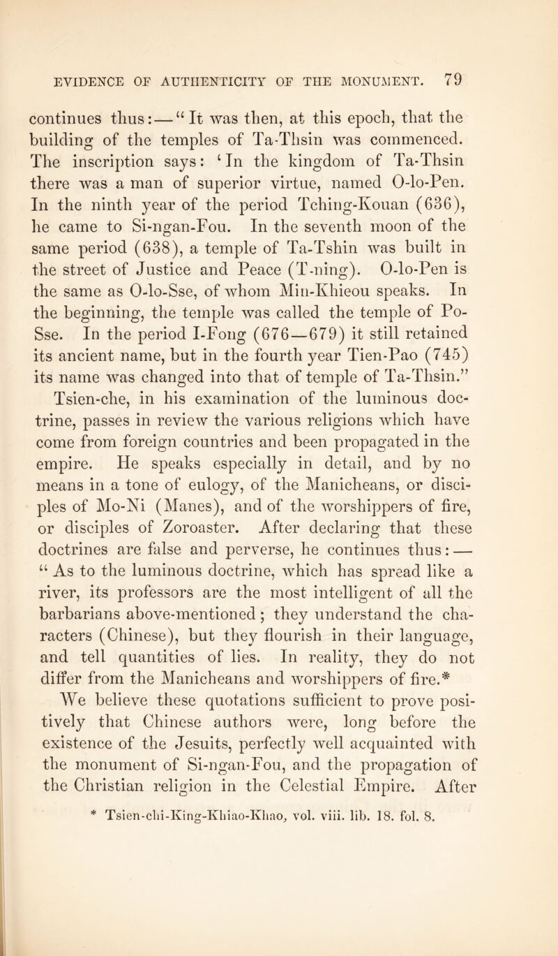 continues thus: — “It was then, at this epoch, that the building of the temples of Ta-Thsin was commenced. The inscription says: ^ In the kingdom of Ta-Thsin there was a man of superior virtue, named Odo-Pen. In the ninth year of the period Tching-Kouan (636), he came to Si-ngan-Fou. In the seventh moon of the same period (638), a temple of Ta-Tshin was built in the street of Justice and Peace (T-ning). 0-lo-Pen is the same as 0-lo-Sse, of whom Min-Khieou speaks. In the beginning, the temple was called the temple of Po- Sse. In the period I-Fong (676—679) it still retained its ancient name, but in the fourth year Tien-Pao (745) its name was changed into that of temple of Ta-Thsin.” Tsien-che, in his examination of the luminous doc- trine, passes in review the various religions which have come from foreign countries and been propagated in the empire. He speaks especially in detail, and by no means in a tone of eulogy, of the Manicheans, or disci- ples of Mo-Ni (Manes), and of the worshippers of fire, or disciples of Zoroaster. After declaring that these doctrines are false and perverse, he continues thus: — “ As to the luminous doctrine, which has spread like a river, its professors are the most intelligent of all the barbarians above-mentioned; they understand the cha- racters (Chinese), but they flourish in their language, and tell quantities of lies. In reality, they do not differ from the Manicheans and worshippers of fire.* We believe these quotations sufficient to prove posi- tively that Chinese authors were, long before the existence of the Jesuits, perfectly well acquainted with the monument of Si-ngan-Fou, and the propagation of the Christian religion in the Celestial Empire. After * Tsien-clii-King-Kliiao-KliaO;, vol. viii. lib. 18. fol. 8.