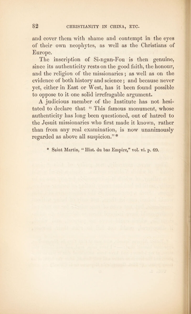 and cover them with shame and contempt in the eyes of their own neophytes, as well as the Christians of Europe. The inscription of Si-ngan-Fou is then genuine, since its authenticity rests on the good faith, the honour, and the religion of the missionaries ; as well as on the evidence of both history and science ; and because never yet, either in East or West, has it been found possible to oppose to it one solid irrefragable argument. A judicious member of the Institute has not hesi- tated to declare that This famous monument, whose authenticity has long been questioned, out of hatred to the Jesuit missionaries who first made it known, rather than from any real examination, is now unanimously regarded as above all suspicion.”^ ^ Saint Martin, Hist, du bas Empire,” vol. vi. p. 69.