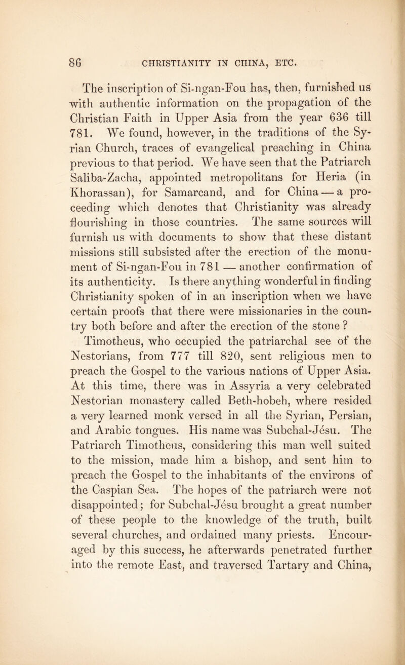 The inscription of Si-ngan-Fou has, then, furnished us with authentic information on the propagation of the Christian Faith in Upper Asia from the year 636 till 781. We found, however, in the traditions of the Sy- rian Church, traces of evangelical preaching in China previous to that period. We have seen that the Patriarch Saliba-Zacha, appointed metropolitans for Heria (in Khorassan), for Samarcand, and for China — a pro- ceeding which denotes that Christianity was already flourishing in those countries. The same sources will furnish us with documents to show that these distant missions still subsisted after the erection of the monu- ment of SFngan-Fou in 781 — another confirmation of its authenticity. Is there anything wonderful in finding Christianity spoken of in an inscription when we have certain proofs that there were missionaries in the coun- try both before and after the erection of the stone ? Timotheus, who occupied the patriarchal see of the Nestorians, from 777 till 820, sent religious men to preach the Gospel to the various nations of Upper Asia. At this time, there was in Assyria a very celebrated Nestorian monastery called Beth-hobeh, where resided a very learned monk versed in all the Syrian, Persian, and Arabic tongues. His name was Subchal-Jesu. The Patriarch Timotheus, considering this man well suited to the mission, made him a bishop, and sent him to preach the Gospel to the inhabitants of the environs of the Caspian Sea. The hopes of the patriarch were not disappointed; for Subchal-Jesu brought a great number of these people to the knowledge of the truth, built several churches, and ordained many priests. Encour- aged by this success, he afterwards penetrated further into the remote East, and traversed Tartary and China,