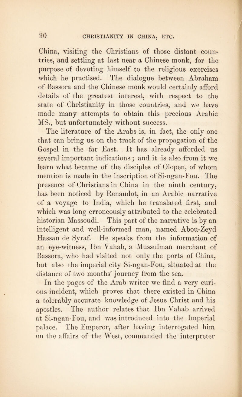 China, visiting the Christians of those distant coun- tries, and settling at last near a Chinese monk, for the purpose of devoting himself to the religious exercises which he practised. The dialogue between Abraham of Bassora and the Chinese monk would certainly alFord details of the greatest interest, with respect to the state of Christianity in those countries, and we have made many attempts to obtain this precious Arabic MS., but unfortunately without success. The literature of the Arabs is, in fact, the only one that can bring us on the track of the propagation of the Gospel in the far East. It has already afforded us several important indications ; and it is also from it we learn what became of the disciples of Olopen, of whom mention is made in the inscription of Si-ngan-Fou. The presence of Christians in China in the ninth century, has been noticed by Benaudot, in an Arabic narrative of a voyage to India, which he translated first, and which was long erroneously attributed to the celebrated historian Massoudi. This part of the narrative is by an intelligent and welbinformed man, named Abou-Zeyd Hassan de Syraf. He speaks from the information of an eye-witness, Ibn Vahab, a Mussulman merchant of Bassora, who had visited not only the ports of China, but also the imperial city Si-ngan-Fou, situated at the distance of two months’ journey from the sea. In the pages of the Arab writer we find a very curi- ous incident, which proves that there existed in China a tolerably accurate knowledge of Jesus Christ and his apostles. The author relates that Ibn Yahab arrived at Si-ngan-Fou, and was introduced into the Imperial palace. The Emperor, after having interrogated him on the affairs of the West, commanded the interpreter