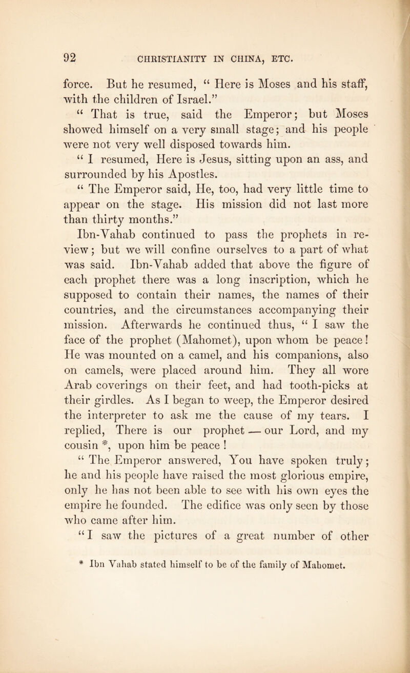 force. But he resumed, “ Here is Moses and his staff, with the children of Israel.’’ ‘‘ That is true, said the Emperor; but Moses showed himself on a very small stage; and his people were not very well disposed towards him. I resumed. Here is Jesus, sitting upon an ass, and surrounded by his Apostles. “ The Emperor said. He, too, had very little time to appear on the stage. His mission did not last more than thirty months.” Ibn-Yahab continued to pass the prophets in re- view ; but we will confine ourselves to a part of what was said. Ibn-Vahab added that above the figure of each prophet there was a long inscription, which he supposed to contain their names, the names of their countries, and the circumstances accompanying their mission. Afterwards he continued thus, I saw the face of the prophet (Mahomet), upon whom be peace! He was mounted on a camel, and his companions, also on camels, were placed around him. They all wore Arab coverings on their feet, and had tooth-picks at their girdles. As I began to weep, the Emperor desired the interpreter to ask me the cause of my tears. I replied. There is our prophet — our Lord, and my cousin upon him be peace ! “ The Emperor answered, You have spoken truly; he and his people have raised the most glorious empire, only he has not been able to see with his own eyes the empire he founded. The edifice was only seen by those who came after him. “ I saw the pictures of a great number of other * Ibn Vahab stated himself to be of the himily of Mahomet.