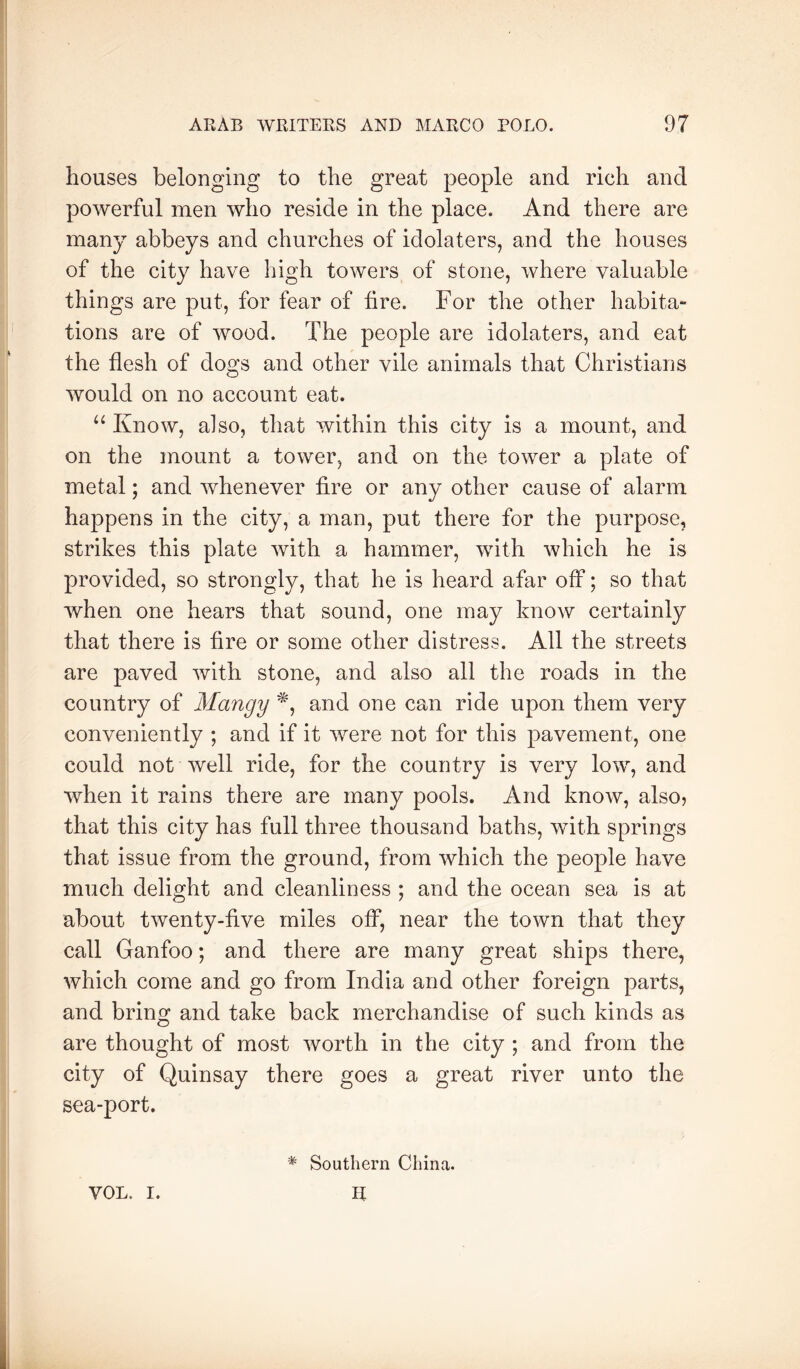 houses belonging to the great people and rich and powerful men who reside in the place. And there are many abbeys and churches of idolaters, and the houses of the city have high towers of stone, where valuable things are put, for fear of fire. For the other habita- tions are of wood. The people are idolaters, and eat the flesh of dogs and other vile animals that Christians would on no account eat. “ Know, also, that within this city is a mount, and on the mount a tower, and on the tower a plate of metal; and whenever fire or any other cause of alarm happens in the city, a man, put there for the purpose, strikes this plate with a hammer, with which he is provided, so strongly, that he is heard afar off; so that when one hears that sound, one may know certainly that there is fire or some other distress. All the streets are paved with stone, and also all the roads in the country of Mangy and one can ride upon them very conveniently ; and if it were not for this pavement, one could not well ride, for the country is very low, and when it rains there are many pools. And know, also? that this city has full three thousand baths, with springs that issue from the ground, from which the people have much delight and cleanliness ; and the ocean sea is at about twenty-five miles off, near the town that they call Ganfoo; and there are many great ships there, which come and go from India and other foreign parts, and bring and take back merchandise of such kinds as are thought of most worth in the city ; and from the city of Quinsay there goes a great river unto the sea-port. VOL. I. * Southern China. II