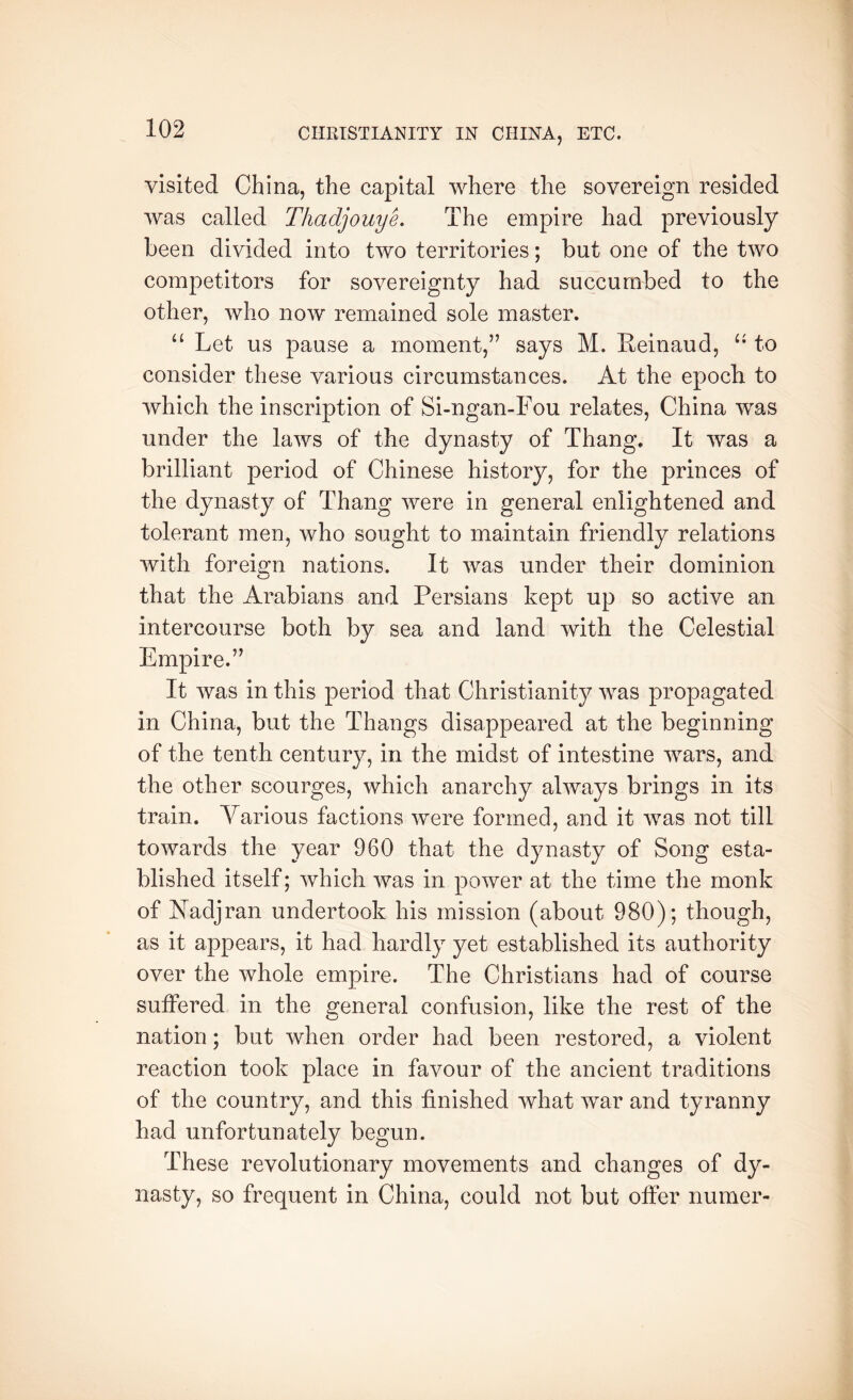 visited China, the capital where the sovereign resided was called ThadpuyL The empire had previously been divided into two territories; but one of the two competitors for sovereignty had succumbed to the other, who now remained sole master. “ Let us pause a moment,” says M. Eeinaud, to consider these various circumstances. At the epoch to which the inscription of Si-ngan-Fou relates, China was under the laws of the dynasty of Thang. It was a brilliant period of Chinese history, for the princes of the dynasty of Thang were in general enlightened and tolerant men, who sought to maintain friendly relations with foreiOT nations. It was under their dominion that the Arabians and Persians kept up so active an intercourse both by sea and land with the Celestial 1/ Empire.” It was in this period that Christianity was propagated in China, but the Thangs disappeared at the beginning of the tenth century, in the midst of intestine wars, and the other scourges, which anarchy always brings in its train. Various factions were formed, and it was not till towards the year 960 that the dynasty of Song esta- blished itself; which was in power at the time the monk of Nadjran undertook his mission (about 980); though, as it appears, it had hardly yet established its authority over the whole empire. The Christians had of course suffered in the 2:eneral confusion, like the rest of the nation; but when order had been restored, a violent reaction took place in favour of the ancient traditions of the country, and this finished what war and tyranny had unfortunately begun. These revolutionary movements and changes of dy- nasty, so frequent in China, could not but offer numer-