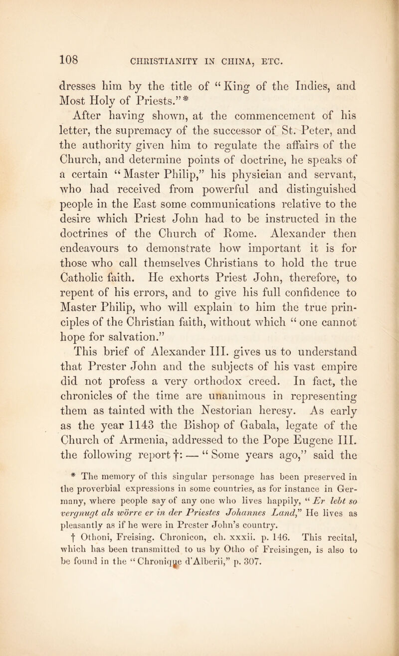 dresses him by the title of “ King of the Indies, and Most Holv of Priests.”^ «/ After having shown, at the commencement of his letter, the supremacy of the successor of St. Peter, and the authority given him to regulate the affairs of the Church, and determine points of doctrine, he speaks of a certain “ Master Philip,” his physician and servant, who had received from powerful and distinguished people in the East some communications relative to the desire which Priest John had to be instructed in the doctrines of the Church of Rome. Alexander then endeavours to demonstrate how important it is for those who call themselves Christians to hold the true Catholic faith. He exhorts Priest John, therefore, to repent of his errors, and to give his full confidence to Master Philip, who will explain to him the true prin- ciples of the Christian faith, without which “ one cannot hope for salvation.” This brief of Alexander III. gives us to understand that Prester John and the subjects of his vast empire did not profess a very orthodox creed. In fact, the chronicles of the time are unanimous in representing them as tainted with the Nestorian heresy. As early as the year 1143 the Bishop of Gabala, legate of the Church of Armenia, addressed to the Pope Eugene III. the following reportf: — “Some years ago,” said the * The memory of this singular personage has been preserved in the proverbial expressions in some countries, as for instance in Ger- many, where people say of any one who lives happily, “ Er leht so vergnugt als ivdrre er in der Priestes Johannes Land^'’ He lives as pleasantly as if he were in Prester John’s country. Othoni, Freising. Chronicon, ch. xxxii. p. 146. This recital, which has been transmitted to us by Otho of Freisingen, is also to be found in the “ Chroniq^e d’Alberii,” p. 307.