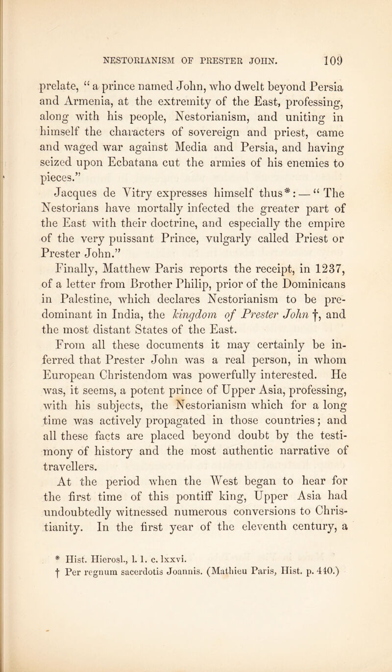 prelate, “ a prince named John, who dwelt beyond Persia and Armenia, at the extremity of the East, professing, along with his people, Nestorianism, and uniting in himself the characters of sovereign and priest, came and waged war against Media and Persia, and having seized upon Ecbatana cut the armies of his enemies to pieces.” Jacques de Vitry expresses himself thus^: — “The Nestorians have mortally infected the greater part of the East with their doctrine, and especially the empire of the very puissant Prince, vulgarly called Priest or Prester John.” Finally, Matthew Paris reports the receipt, in 1237, of a letter from Brother Philip, prior of the Dominicans in Palestine, which declares Nestorianism to be pre- dominant in India, the kingdom of Prester John f, and the most distant States of the East. From all these documents it may certainly be in- ferred that Prester John was a real person, in whom European Christendom was powerfully interested. He was, it seems, a potent prince of Upper Asia, professing, with his subjects, the Nestorianism which for a long time was actively propagated in those countries; and all these facts are placed beyond doubt by the testi- mony of history and the most authentic narrative of travellers. At the period when the West began to hear for the first time of this pontiff king. Upper Asia had undoubtedly witnessed numerous conversions to Chris- tianity. In the first year of the eleventh century, a * Hist. FlierosL, 1. 1. c. Ixxvi. t Per regnum sacerdotis Joannis. (Matliieu Paris, Hist. p. 440.)