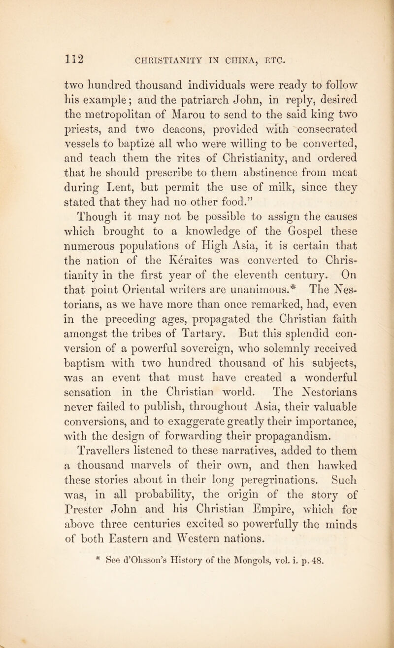 two hundred thousand individuals were ready to follow his example; and the patriarch John, in reply, desired the metropolitan of Marou to send to the said king two priests, and two deacons, provided with consecrated vessels to baptize all who were willing to be converted, and teach them the rites of Christianity, and ordered that he should prescribe to them abstinence from meat during Lent, but permit the use of milk, since they stated that they had no other food.” Though it may not be possible to assign the causes which brought to a knowledge of the Gospel these numerous populations of High Asia, it is certain that the nation of the Keraites was converted to Chris- tianity in the first year of the eleventh century. On that point Oriental writers are unanimous.* The Nes- torians, as we have more than once remarked, had, even in the preceding ages, propagated the Christian faith amongst the tribes of Tartary. But this splendid con- version of a powerful sovereign, who solemnly received baptism with two hundred thousand of his subjects, was an event that must have created a wonderful sensation in the Christian world. The Nestorians never failed to publish, throughout Asia, their valuable conversions, and to exaggerate greatly their importance, with the design of forwarding their propagandism. Travellers listened to these narratives, added to them a thousand marvels of their own, and then hawked these stories about in their long peregrinations. Such was, in all probability, the origin of the story of Prester John and his Christian Empire, which for above three centuries excited so powerfully the minds of both Eastern and Western nations. * See d’ObssoiTs History of the Mongols, vol. i. p. 48.