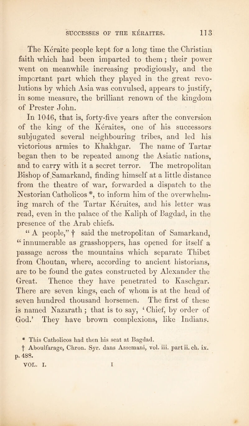 The Keraite people kept for a long time the Christian faith which had been imparted to them ; their power went on meanwhile increasing prodigiously, and the important part which they played in the great revo- lutions by which Asia was convulsed, appears to justify, in some measure, the brilliant renown of the kingdom of Prester John. In 1046, that is, forty-five years after the conversion of the king of the Keraites, one of his successors subjugated several neighbouring tribes, and led his victorious armies to Khakhgar. The name of Tartar began then to be repeated among the Asiatic nations, and to carry with it a secret terror. The metropolitan Bishop of ^Samarkand, finding himself at a little distance from the theatre of war, forwarded a dispatch to the Nestorian Catholicos^, to inform him of the overwhelm- ing march of the Tartar Keraites, and his letter was read, even in the palace of the Kaliph of Bagdad, in the presence of the Arab chiefs. “ A people,” f said the metropolitan of Samarkand, innumerable as grasshoppers, has opened for itself a passage across the mountains v/hich separate Thibet from Choutan, where, according to ancient historians, are to be found the gates constructed by Alexander the Great. Thence they have penetrated to Kaschgar. There are seven kings, each of whom is at the head of seven hundred thousand horsemen. The first of these is named Nazarath ; that is to say, ‘ Chief, by order of God.’ They have brown complexions, like Indians. * This Catholicos had then his seat at Bagdad, f Aboulfarage, Chron. Syr. dans Assemani, vol. iii. partii. ch. ix. p. 488. VOL. I. I