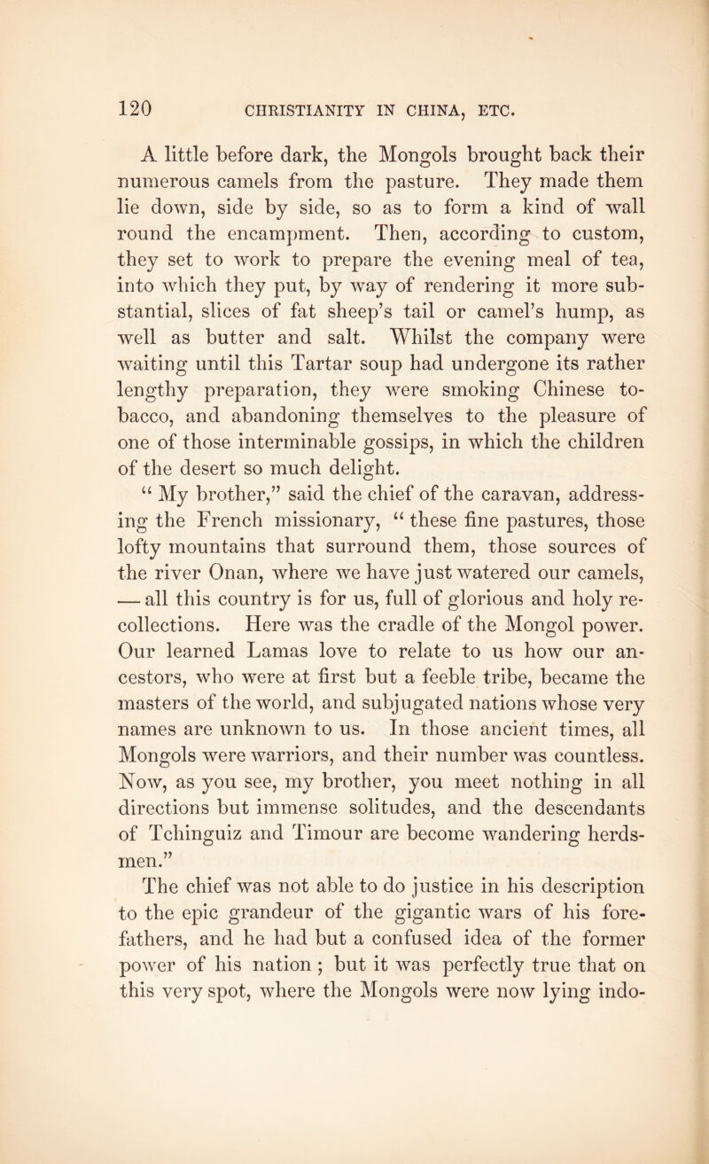 A little before dark, the Mongols brought back their numerous camels from the pasture. They made them lie down, side by side, so as to form a kind of wall round the encampment. Then, according to custom, they set to work to prepare the evening meal of tea, into which they put, by way of rendering it more sub- stantial, slices of fat sheep’s tail or camel’s hump, as well as butter and salt. Whilst the company were waiting until this Tartar soup had undergone its rather lengthy preparation, they were smoking Chinese to- bacco, and abandoning themselves to the pleasure of one of those interminable gossips, in which the children of the desert so much delight. “ My brother,” said the chief of the caravan, address- ing the French missionary, “ these fine pastures, those lofty mountains that surround them, those sources of the river Onan, where we have just watered our camels, — all this country is for us, full of glorious and holy re- collections. Here was the cradle of the Mongol power. Our learned Lamas love to relate to us how our an- cestors, who were at first but a feeble tribe, became the masters of the world, and subjugated nations whose very names are unknown to us. In those ancient times, all Mongols were warriors, and their number was countless. Now, as you see, my brother, you meet nothing in all directions but immense solitudes, and the descendants of Tchinguiz and Timour are become wandering herds- men.” The chief was not able to do justice in his description to the epic grandeur of the gigantic wars of his fore- fathers, and he had but a confused idea of the former power of his nation ; but it was perfectly true that on this very spot, where the Mongols were now lying indo-