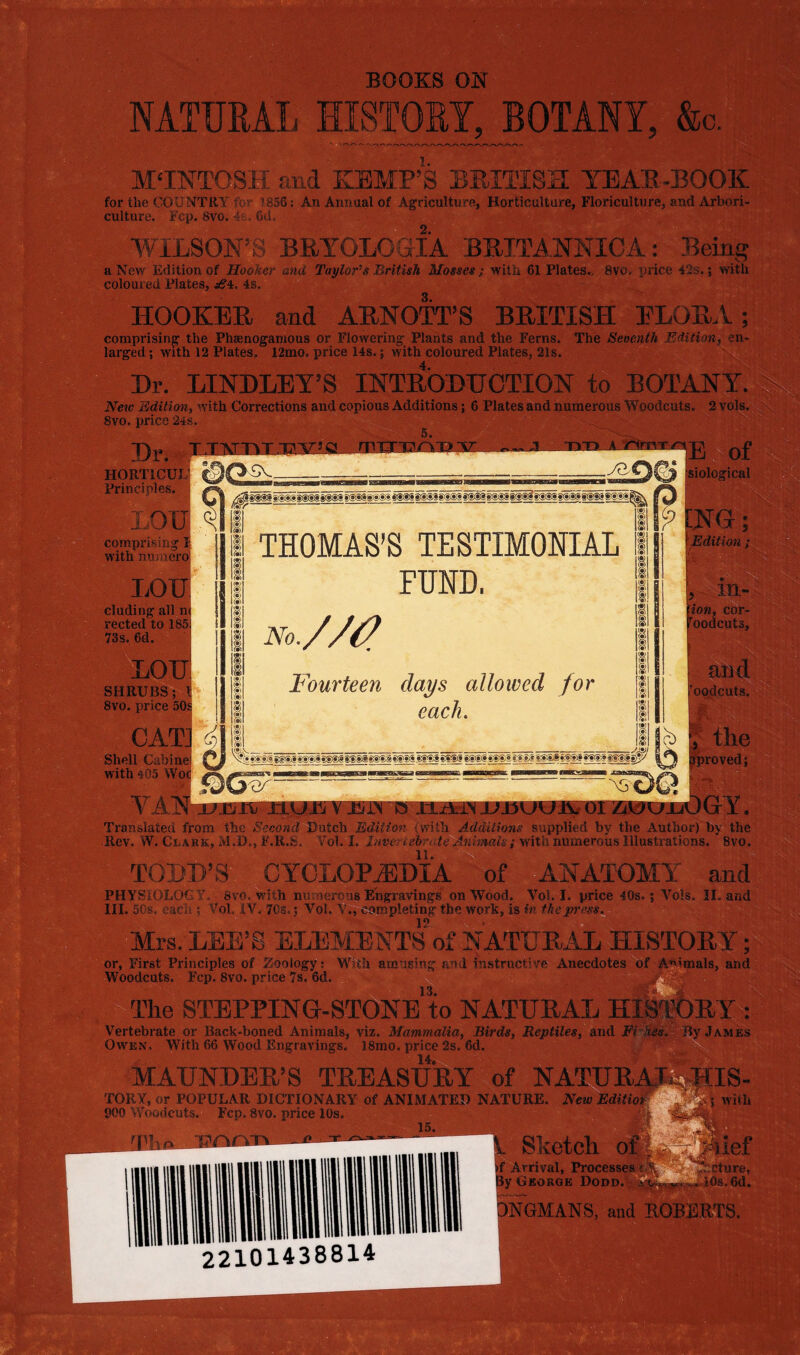 i '■>' i y.-f ’ •• • (f(r . BOOKS OK X„ MTUEAL HISTOEY, BOTANY, &o. M'INTOSK Slid KEMP’S BEITISS YEAE-BOOE for the CO’.’NTRT ' ’ '856: An Annual of Ag;ricultu!^e, Horticulture, Floriculture, and Arbori- culture. r'cp. 8vo. A , ui,L Y'iLSOK'S BRYGLCaiA B]am,]SrNICA: Being a New Edition of Hooker ana Taylor's British Mosses; with 61 Plates,, 8vo. price i2s. 5 with coloured Plates, j^4. 4s. HOOKER and ARNOTT’S BRITISH FLORA; comprising the Phaenogamous or Flowering Plants and the Ferns. The Seventh Editionf en- larged; with 12 Plates, 12mo. price 14s.; with coloured Plates, 21s. Hr. LINDLEY’S INTROBHCTION to BOTANY. New Edition, with Corrections and copious Additions; 6 Plates and numerous Woodcats. 2 vols. Svo. price 24s. 5. T)r. rrTT^/>T>V J siological HORTICUL' Principles. LOH comprdsii^ 1 with nnmero LOU eluding all. rected to 185 73s. 6d. LOU SHRUBS; ll 8vo. price 50l CAT] fi) Shell Cabine; with 465 Wo< THOMAS’S TESTIMONIAL FUND. No.//(2 Fourteen days allowed for each. TramilSted from the ^S'ceona flutch EdiUor s with Additions suppliei by the Author) by ttie Rev. W. CnABK, M J>., F.R.S. ¥01.1. Inve t-ebr. te Animms; with numerous Illustrations. Svo. TOHH’S CYOLOPWi'A of ANATOMY and tl PHYSIOLCCy, 8vG. with nuv'iereus Engravings on Wood. Vobl. price 4Bs.; Vols. II. and HI. Mis. each.; VoL iV. 7Cs.; Vol. Y^j^Smpleting the work, is fn Mrs. LEE’S ELEMENTS of NATUR.:AL HISTORY; or. First Principles of Zoology; l^lth am iging and xnstruct’ve Anecdotes ofj^^malF, and Woodcuts. Fcp. 8vo. price 7s. 6d. The STEPPING-^WnE to NATURAL HI^RY : j.^ies Vertebrate er Back-boned Animals, viz. Mammalia, Birds, Reptiles, and Fr^ Owen, With 66 Wood Engravings. 18mo. price 2s. 6d. MAHNDER’S treasur TOKSr, ;ir POPULAR DICTIONARY of ANIMATEf. NAWRE. New EOmoh 900 Vvoixicjjfe^ Fcp. 8vm price 10s. 15. ^ — .1-1 ^ 22101438814 ^ Arrival, Procei fy George Dod »NGMANS,'and up: 4 . ^