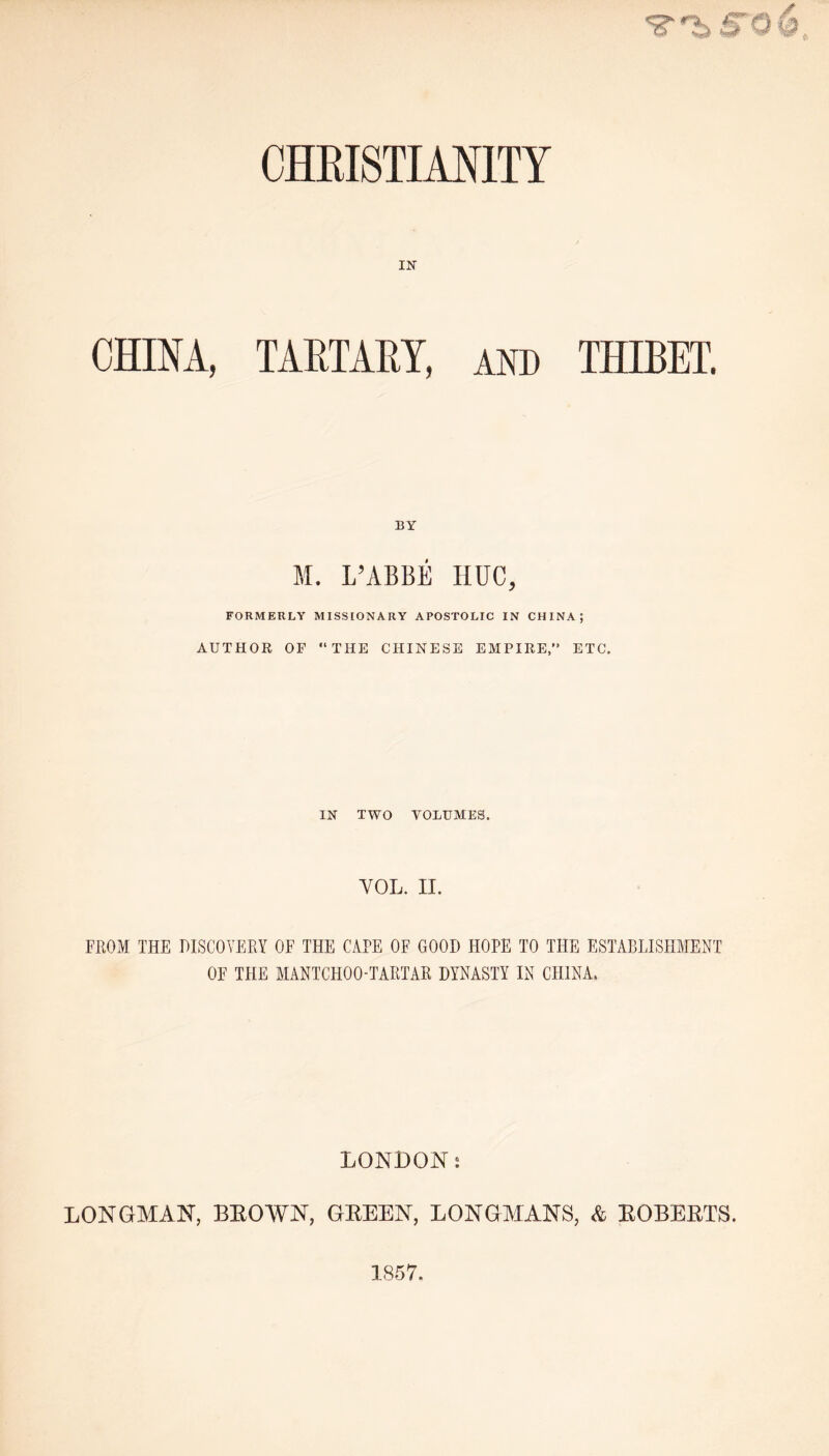 IN CHINA, TARTARY, and THIBET, BY M. L’ABBE HUC, FORMERLY MISSIONARY APOSTOLIC IN CHINA; AUTHOR OF THE CHINESE EMPIRE,” ETC. IN TWO VOLUMES. YOL. II. FEOM THE DISCOVERY OF THE CAPE OF GOOD HOPE TO THE ESTABLISHMENT OF THE MANTCHOO-TARTAR DYNASTY IN CHINA. LONDONj LONGMAN, BEOWN, GEEEN, LONGMANS, & KOBEETS. 1857.