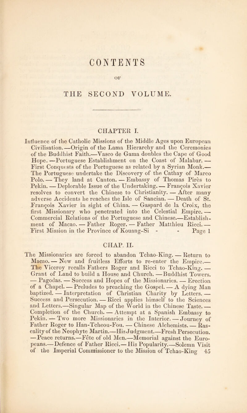 CONTENTS OF THE SECOND VOLUME. CHAPTER I. Iniluence of the Catholic Missions of the Middle Ages upon European Civilisation.—Origin of the Lama Hierarchy and the Ceremonies of the Buddhist Faith.-—A^asco de Gama doubles the Cape of Good Hope. —Portuguese Establishment on the Coast of Malabar. — First Conquests of the Portuguese as related by a Syrian Monk.— The Portuguese undertake the Discovery of the Cathay of Marco Polo. — They land at Canton. — Embassy of Thomas Pires to Pekin. —Deplorable Issue of the Undertaking.— Fran9ois Xavier resolves to convert the Chinese to Christianity. — After many adverse Accidents he reaches the Isle of Sancian. — Death of St. Francois Xavier in sight of China. — Gaspard de la Croix, the first Missionary who penetrated into the Celestial Empire. — Commercial Relations of the Portuguese and Chinese.—Establish- ment of Macao. — Father Roger.—Father Matthieu Ricci.— First Mission in the Province of Kouang-Si - - Page 1 CHAP. II. The Missionaries are forced to abandon Tchao-King. — Return to Macao. — New and fruitless Efforts to re-enter the Empire.— The Viceroy recalls Fathers Roger and Ricci to Tchao-King. — Grant of Land to build a House and Church. —Buddhist Towers. — Pagodas. — Success and Hopes of the Missionaries. — Erection of a Chapel Preludes to preaching the Gospel. — A dying Man baptized. — Interpretation of Christian Charity by Letters. — Success and Persecution. — Ricci applies himself to the Sciences and Letters.—Singular Map of the World in the Chinese Taste Completion of the Church. — Attempt at a Spanish Embassy to Pekin. — Two more Missionaries in the Interior. — Journey of Father Roger to Han-Tcheou-Fou. — Chinese Alchemists. — Ras- cality of the Neophyte Martin.—His Judgment.—Fresh Persecution. —Peace returns.—Fete of old Men.—Memorial against the Euro- peans.—Defence of Father Ricci.— His Popularity Solemn Visit of the Imperial Commissioner to the Mission of Tchao-King 45