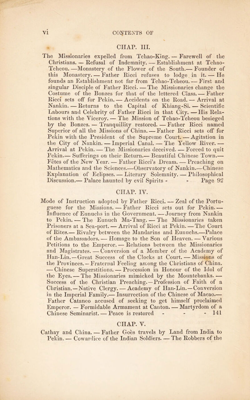 CHAP. III. The Missionaries expelled from Tchao-King. — Farewell of the Christians. — Refusal of Indemnity. — Establishment at Tchao- Tcheou. —Monastery of the Flower of the South.— Founder of this Monastery Father Ricci refuses to lodge in it. — He founds an Establishment not far from Tchao-Tcheou. — First and singular Disciple of Father Ricci. — The Missionaries change the Costume of the Bonzes for that of the lettered Class. — Father Ricci sets off for Pekin. — Accidents on the Road. — Arrival at Nankin.—Returns to the Capital of Khiang-Si. — Scientific Labours and Celebrity of Father Ricci in that City. —Flis Rela- tions with the Viceroy. — The Mission of Tchao-Tcheou besieged by the Bonzes. — Tranquillity restored. — Father Ricci named Superior of all the Missions of China. — Father Ricci sets off for Pekin with the President of the Supreme Court.—Agitation in the City of Nankin.—Imperial Canal. — The ITellow River.— Arrival at Pekin. — The Missionaries deceived. — Forced to quit Pekin.— Sufferings on their Return.— Beautiful Chinese Town.— Fetes of the New Year. — Father Ricci’s Dream. —Preaching on Mathematics and the Sciences.—Observatory of Nankin.—Chinese Explanation of Eclipses. Literary Solemnity. -— Philosophical Discussion.— Palace haunted by evil Spirits - - Page 92 CHAP. IV. Mode of Instruction adopted by Father Ricci. — Zeal of the Portu- guese for the Missions.—Father Ricci sets out for Pekin.— Influence of Eunuclis in the Government. —Journey from Nankin to Pekin. — The Eunuch Ma-Tang. — The Missionaries taken Prisoners at a Sea-port. — Arrival of Ricci at Pekin.—The Court of Rites.— Rivalry between the Mandarins and Eunuchs.—Palace of the Ambassadors. — Homage to the Son of Heaven. —Various Petitions to the Emperor. — Relations between the Missionaries and Magistrates. — Conversion of a Member of the Academy of Han-Lin. —Great Success of the Clocks at Court.—Missions of the Provinces. — Fraternal Feeling among the Christians of China. — Chinese Superstitions. — Procession in Honour of the Idol of the Eyes. — The Missionaries mimicked by the Mountebanks.— Success of the Christian Preaching.—Profession of Faith of a Christian.—Native Clergy. — Academy of Han-Lin. —Conversion in the Imperial Family.— Insurrection of the Chinese of Macao.— Father Cataneo accused of seeking to get himself proclaimed Emperor. — Formidable Armament at Canton. — Martyrdom of a Chinese Seminarist. — Peace is restored _ - - 141 CHAP. V. Cathay and China. — Father Goes travels by Land from India to Pekin. — Cowardice of the Indian Soldiers. — The Robbers of the