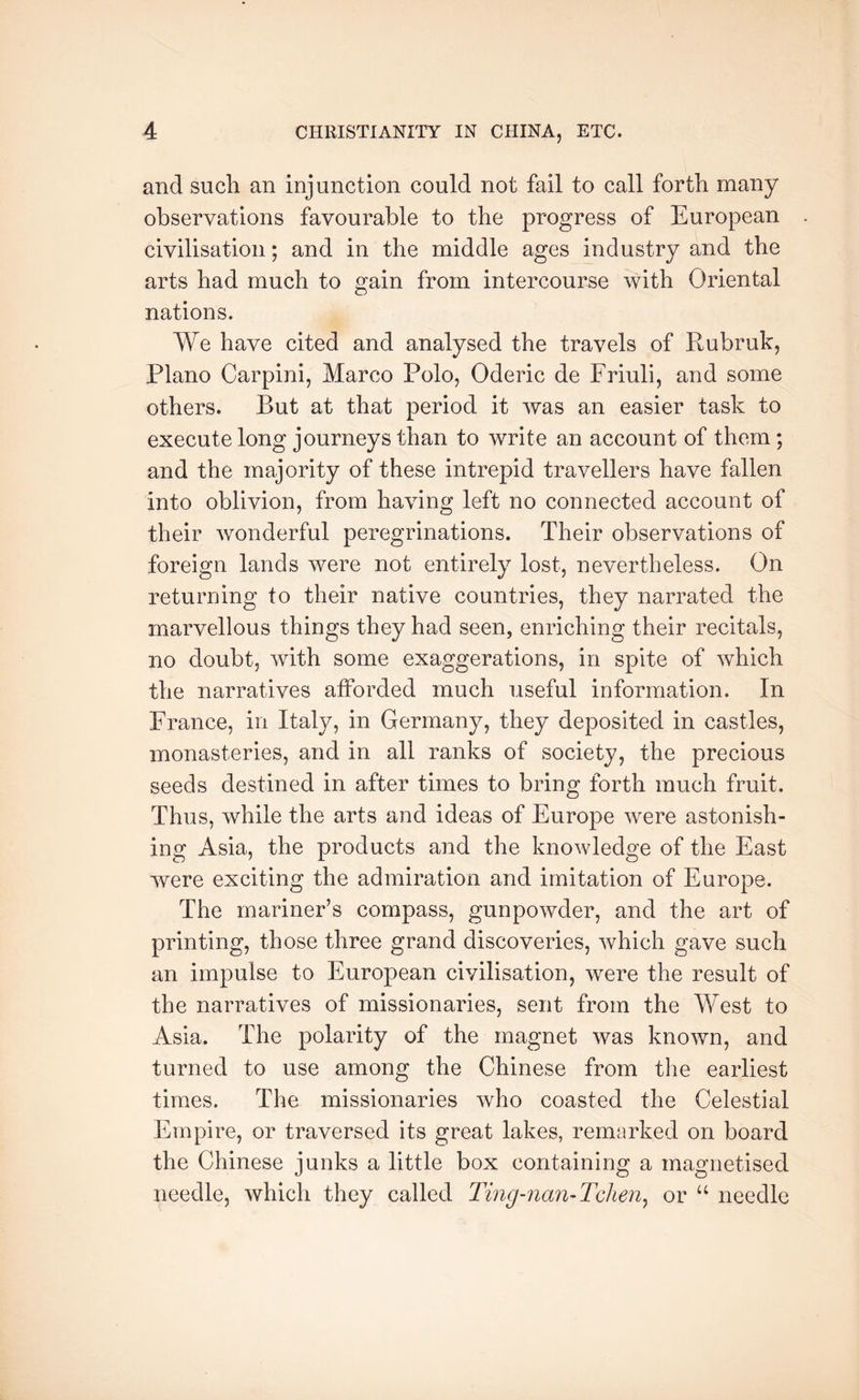 and such an injunction could not fail to call forth many observations favourable to the progress of European civilisation; and in the middle ages industry and the arts had much to gain from intercourse with Oriental nations. We have cited and analysed the travels of Rubruk, Plano Carpini, Marco Polo, Oderic de Friuli, and some others. But at that period it was an easier task to execute long journeys than to write an account of them; and the majority of these intrepid travellers have fallen into oblivion, from having left no connected account of their wonderful peregrinations. Their observations of foreign lands were not entirely lost, nevertheless. On returning to their native countries, they narrated the marvellous things they had seen, enriching their recitals, no doubt, with some exaggerations, in spite of which the narratives afforded much useful information. In France, in Italy, in Germany, they deposited in castles, monasteries, and in all ranks of society, the precious seeds destined in after times to bring forth much fruit. Thus, while the arts and ideas of Europe were astonish- ing Asia, the products and the knowledge of the East were exciting the admiration and imitation of Europe. The mariner’s compass, gunpowder, and the art of printing, those three grand discoveries, which gave such an impulse to European civilisation, were the result of the narratives of missionaries, sent from the West to Asia. The polarity of the magnet was known, and turned to use among the Chinese from tlie earliest times. The missionaries who coasted the Celestial Empire, or traversed its great lakes, remarked on board the Chinese junks a little box containing a magnetised needle, which they called J'ing-nan-Tchen^ or needle