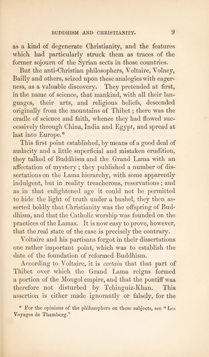 as a kind of degenerate Christianity, and the features which had particularly struck them as traces of the former sojourn of the Syrian sects in those countries. But the anti-Christian philosophers, Voltaire, Volney, Bailly and others, seized upon these analogies with eager- ness, as a valuable discovery. They pretended at first, in the name of science, that mankind, with all their lan- guages, their arts, and religious beliefs, descended originally from the mountains of Thibet; there was the cradle of science and faith, whence they had flowed suc- cessively through China, India and Egypt, and spread at last into Europe.* This first point established, by means of a good deal of audacity and a little superficial and mistaken erudition, they talked of Buddhism and the Grand Lama with an atfectation of mystery ; they published a number of dis- sertations on the Lama hierarchy, with some apparently indulgent, but in reality treacherous, reservations ; and as in that enlightened age it could not be permitted to hide the light of truth under a bushel, they then as- serted boldly that Christianity was the offspring of Bud- dhism, and that the Catholic worship was founded on the practices of the Lamas. It is now easy to prove, however, that the real state of the case is precisely the contrary. Voltaire and his partisans forgot in their dissertations one rather important point, which was to establish the date of the foundation of reformed Buddhism. According to Voltaire, it is certain that that part of Thibet over which the Grand Lama reigns formed a portion of the Mongol empire, and that the pontiff was therefore not disturbed by Tchinguiz-Khan. This assertion is either made ignorantly or falsely, for the * For the opinions of the philosophers on these subjects, see “Les Voyages de Thamberg.”