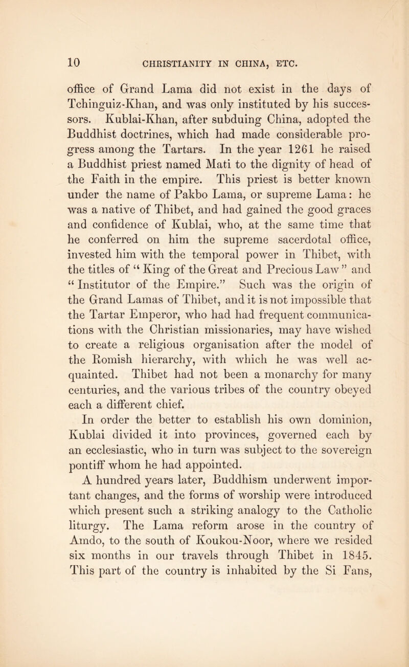 office of Grand Lama did not exist in the days of Tchinguiz-Khan, and was only instituted by his succes- sors. Kublai-Khan, after subduing China, adopted the Buddhist doctrines, which had made considerable pro- gress among the Tartars. In the year 1261 he raised a Buddhist priest named Mati to the dignity of head of the Faith in the empire. This priest is better known under the name of Pakbo Lama, or supreme Lama: he was a native of Thibet, and had gained the good graces and confidence of Kublai, who, at the same time that he conferred on him the supreme sacerdotal office, invested him with the temporal power in Thibet, with the titles of King of the Great and Precious Law ’’ and “ Institutor of the Empire.’’ Such was the origin of the Grand Lamas of Thibet, and it is not impossible that the Tartar Emperor, who had had frequent communica- tions with the Christian missionaries, may have wished to create a religious organisation after the model of the Romish hierarchy, with which he was well ac- quainted. Thibet had not been a monarchy for many centuries, and the various tribes of the country obeyed each a different chief. In order the better to establish his own dominion, Kublai divided it into provinces, governed each by an ecclesiastic, who in turn was subject to the sovereign pontiff whom he had appointed. A hundred years later. Buddhism underwent impor- tant changes, and the forms of worship were introduced which present such a striking analogy to the Catholic liturgy. The Lama reform arose in the country of Amdo, to the south of Koukou-Noor, where we resided six months in our travels through Thibet in 1845. This part of the country is inhabited by the Si Fans,