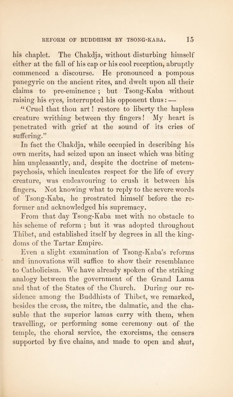 his chaplet. The Chakdja, without disturbing himself either at the fall of his cap or his cool reception, abruptly commenced a discourse. He pronounced a pompous panegyric on the ancient rites, and dwelt upon all their claims to pre-eminence ; but Tsong-Kaba without raising his eyes, interrupted his opponent thus: — Cruel that thou art! restore to liberty the hapless creature writhing between thy fingers! My heart is penetrated with grief at the sound of its cries of sutfering.’’ In fact the Chakdja, while occupied in describing his own merits, had seized upon an insect which was biting him unpleasantly, and, despite the doctrine of metem- psychosis, which inculcates respect for the life of every creature, was endeavouring to crush it between his fingers. Not knowing what to reply to the severe words of Tsong-Kaba, he prostrated himself before the re- former and acknowledged his supremacy. From that day Tsong-Kaba met with no obstacle to his scheme of reform ; but it was adopted throughout Thibet, and established itself by degrees in all the king- doms of the Tartar Empire. Even a slight examination of Tsong-Kaba’s reforms and innovations will sutfice to show their resemblance to Catholicism. We have already spoken of the striking analogy between the government of the Grand Lama and that of the States of the Church. During our re- sidence among the Buddhists of Thibet, we remarked, besides the cross, the mitre, the dalmatic, and the cha- suble that the superior lamas carry with them, when travelling, or performing some ceremony out of the temple, the choral service, the exorcisms, the censers supported by five chains, and made to open and shut,