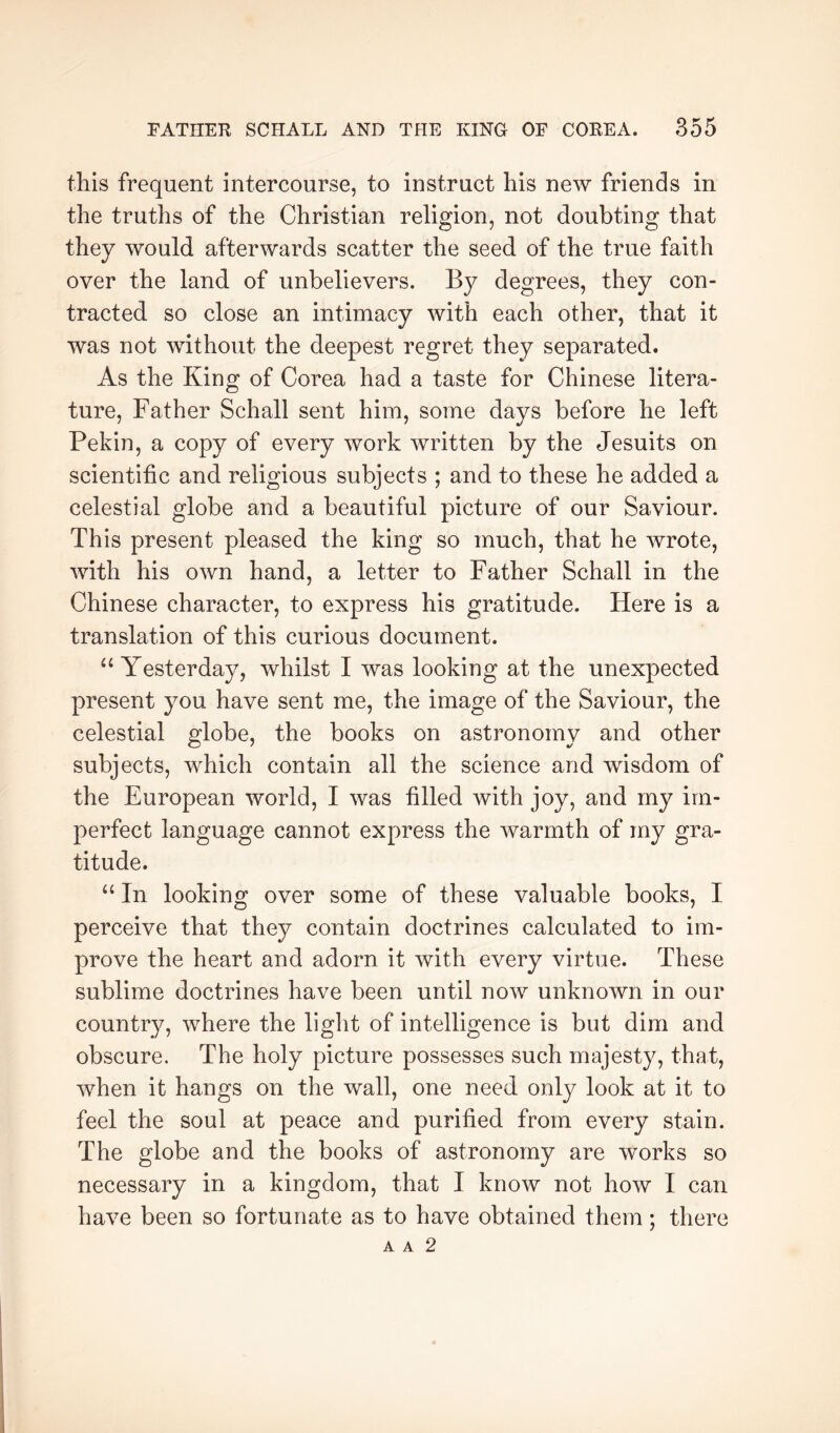 this frequent intercourse, to instruct his new friends in the truths of the Christian religion, not doubting that they would afterwards scatter the seed of the true faith over the land of unbelievers. By degrees, they con- tracted so close an intimacy with each other, that it was not without the deepest regret they separated. As the King of Corea had a taste for Chinese litera- ture, Father Schall sent him, some days before he left Pekin, a copy of every work written by the Jesuits on scientific and religious subjects ; and to these he added a celestial globe and a beautiful picture of our Saviour. This present pleased the king so much, that he wrote, with his own hand, a letter to Father Schall in the Chinese character, to express his gratitude. Here is a translation of this curious document. “ Yesterday, whilst I was looking at the unexpected present you have sent me, the image of the Saviour, the celestial globe, the books on astronomy and other subjects, which contain all the science and wisdom of the European world, I was filled with joy, and my im- perfect language cannot express the warmth of my gra- titude. “ In looking over some of these valuable books, I perceive that they contain doctrines calculated to im- prove the heart and adorn it with every virtue. These sublime doctrines have been until now unknown in our country, where the light of intelligence is but dim and obscure. The holy picture possesses such majesty, that, when it hangs on the wall, one need only look at it to feel the soul at peace and purified from every stain. The globe and the books of astronomy are works so necessary in a kingdom, that I know not how I can have been so fortunate as to have obtained them; there A A 2