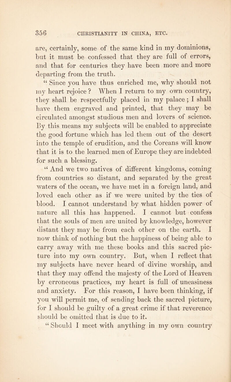are, certainly, some of the same kind in my dominions, but it must be confessed that they are full of errors, and that for centuries they have been more and more departing from the truth. “ Since you have thus enriched me, why should not my heart rejoice ? When I return to my own country, they shall be respectfully placed in my palace ; I shall have them engraved and printed, that they may be circulated amongst studious men and lovers of science. By this means my subjects will be enabled to appreciate the good fortune which has led them out of the desert into the temple of erudition, and the Coreans will know that it is to the learned men of Europe they are indebted for such a blessing. ‘‘ And we two natives of different kingdoms, coming from countries so distant, and separated by the great ■waters of the ocean, Ave have met in a foreign land, and loved each other as if Ave Avere united by the ties of blood. I cannot understand by Avhat hidden poAver of nature all this has happened. I cannot but confess that the souls of men are united by knowledge, however distant they may be from each other on the earth. I noAv think of nothing but the happiness of being able to carry aAvay Avith me these books and this sacred pic- ture into my own country. But, when I reflect that my subjects have never heard of divine worship, and that they may offend the majesty of the Lord of Heaven by erroneous practices, my heart is full of uneasiness and anxiety. For this reason, I have been thinking, if you Avill permit me, of sending back the sacred picture, for I should be guilty of a great crime if that reverence should be omitted that is due to it. “ Should I meet with anything in my OAvn country