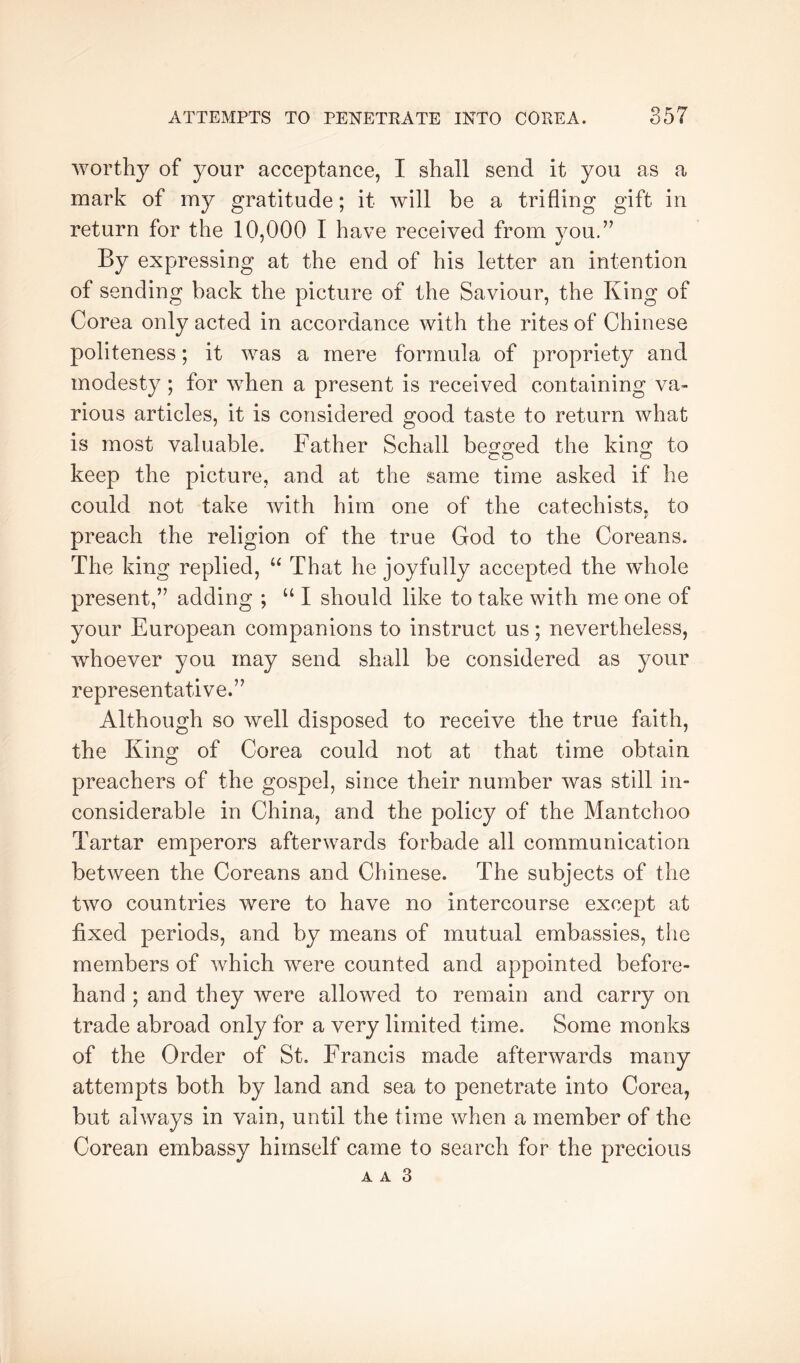 worthy of your acceptance, I shall send it you as a mark of my gratitude; it will be a trifling gift in return for the 10,000 I have received from you.’’ By expressing at the end of his letter an intention of sending back the picture of the Saviour, the King of Corea only acted in accordance with the rites of Chinese politeness; it was a mere formula of propriety and modesty; for when a present is received containing va- rious articles, it is considered good taste to return what is most valuable. Father Schall begged the king to keep the picture, and at the same time asked if he could not take with him one of the catechists, to i' preach the religion of the true God to the Coreans. The king replied, “ That he joyfully accepted the whole present,” adding ; “ I should like to take with me one of your European companions to instruct us; nevertheless, whoever you may send shall be considered as your representative.” Although so well disposed to receive the true faith, the King of Corea could not at that time obtain preachers of the gospel, since their number was still in- considerable in China, and the policy of the Mantchoo Tartar emperors afterwards forbade all communication between the Coreans and Chinese. The subjects of the two countries were to have no intercourse except at fixed periods, and by means of mutual embassies, the members of which were counted and appointed before- hand ; and they were allowed to remain and carry on trade abroad only for a very limited time. Some monks of the Order of St. Francis made afterwards many attempts both by land and sea to penetrate into Corea, but always in vain, until the time when a member of the Corean embassy himself came to search for the precious A A 3